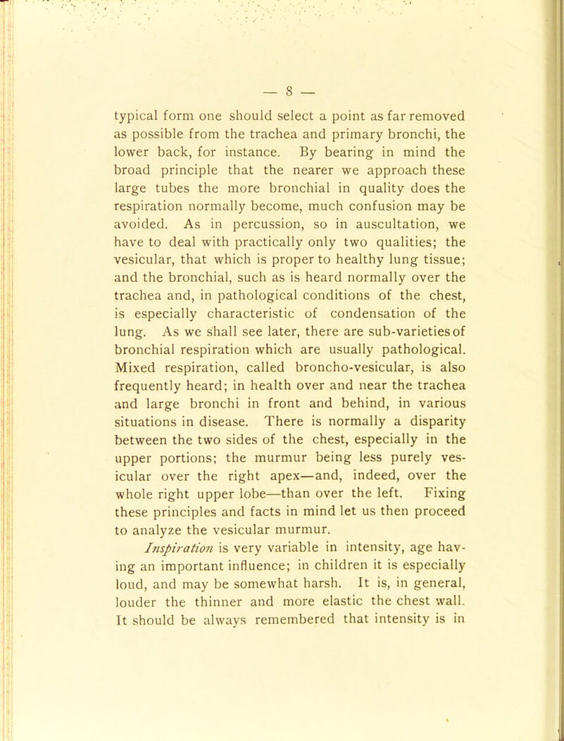 typical form one should select a point as far removed as possible from the trachea and primary bronchi, the lower back, for instance. By bearing in mind the broad principle that the nearer we approach these large tubes the more bronchial in quality does the respiration normally become, much confusion may be avoided. As in percussion, so in auscultation, we have to deal with practically only two qualities; the vesicular, that which is proper to healthy lung tissue; and the bronchial, such as is heard normally over the trachea and, in pathological conditions of the chest, is especially characteristic of condensation of the lung. As we shall see later, there are sub-varieties of bronchial respiration which are usually pathological. Mixed respiration, called broncho-vesicular, is also frequently heard; in health over and near the trachea and large bronchi in front and behind, in various situations in disease. There is normally a disparity between the two sides of the chest, especially in the upper portions; the murmur being less purely ves- icular over the right apex—and, indeed, over the whole right upper lobe—than over the left. Fixing these principles and facts in mind let us then proceed to analyze the vesicular murmur. Inspiration is very variable in intensity, age hav- ing an important influence; in children it is especially loud, and may be somewhat harsh. It is, in general, louder the thinner and more elastic the chest wall. It should be always remembered that intensity is in