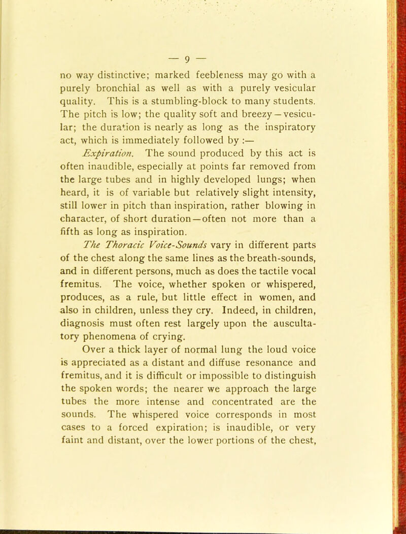 no way distinctive; marked feebleness may go with a purely bronchial as well as with a purely vesicular quality. This is a stumbling-block to many students. The pitch is low; the quality soft and breezy —vesicu- lar; the duration is nearly as long as the inspiratory act, which is immediately followed by :— Expiration. The sound produced by this act is often inaudible, especially at points far removed from the large tubes and in highly developed lungs; when heard, it is of variable but relatively slight intensity, still lower in pitch than inspiration, rather blowing in character, of short duration —often not more than a fifth as long as inspiration. The Thoracic Voice-Sounds vary in different parts of the chest along the same lines as the breath-sounds, and in different persons, much as does the tactile vocal fremitus. The voice, whether spoken or whispered, produces, as a rule, but little effect in women, and also in children, unless they cry. Indeed, in children, diagnosis must often rest largely upon the ausculta- tory phenomena of crying. Over a thick layer of normal lung the loud voice is appreciated as a distant and diffuse resonance and fremitus, and it is difficult or impossible to distinguish the spoken words; the nearer we approach the large tubes the more intense and concentrated are the sounds. The whispered voice corresponds in most cases to a forced expiration; is inaudible, or very faint and distant, over the lower portions of the chest,