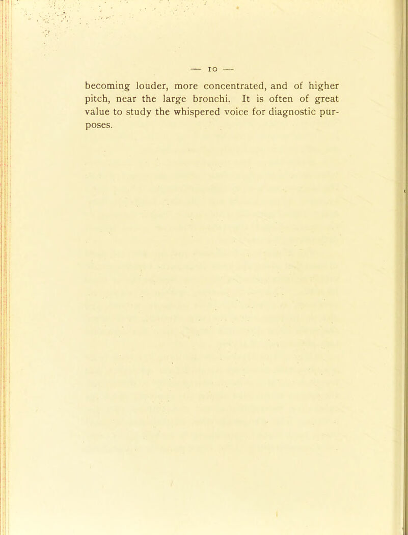 becoming louder, more concentrated, and of higher pitch, near the large bronchi. It is often of great value to study the whispered voice for diagnostic pur- poses.