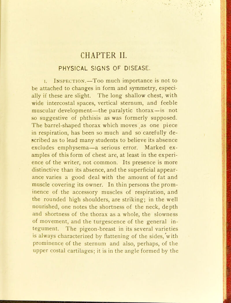 PHYSICAL SIGNS OF DISEASE. 1. Inspfxtion.—Too much importance is not to be attached to changes in form and symmetry, especi- ally if these are slight. The long shallow chest, with wide intercostal spaces, vertical sternum, and feeble muscular development—the paralytic thorax—is not so suggestive of phthisis as was formerly supposed. The barrel-shaped thorax which moves ^as one piece in respiration, has been so much and so carefully de- scribed as to lead many students to believe its absence excludes emphysema—a serious error. Marked ex- amples of this form of chest are, at least in the experi- ence of the writer, not common. Its presence is more distinctive than its absence, and the superficial appear- ance varies a good deal with the amount of fat and muscle covering its owner. In thin persons the prom- inence of the accessory muscles of respiration, and the rounded high shoulders, are striking; in the well nourished, one notes the shortness of the neck, depth and shortness of the thorax as a whole, the slowness of movement, and the turgescence of the general in- tegument. The pigeon-breast in its several varieties is always characterized by flattening of the sides, with prominence of the sternum and also, perhaps, of the upper costal cartilages; it is in the angle formed by the