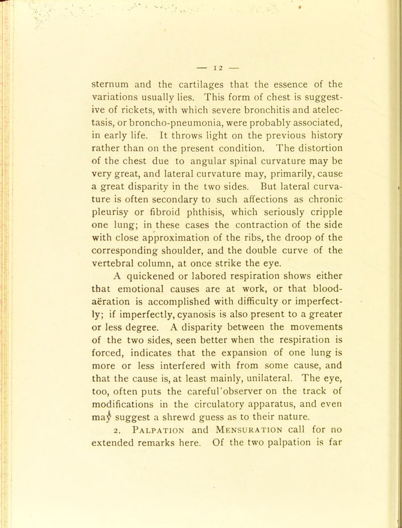 sternum and the cartilages that the essence of the variations usually lies. This form of chest is suggest- ive of rickets, with which severe bronchitis and atelec- tasis, or broncho-pneumonia, were probably associated, in early life. It throws light on the previous history rather than on the present condition. The distortion of the chest due to angular spinal curvature may be very great, and lateral curvature may, primarily, cause a great disparity in the two sides. But lateral curva- ture is often secondary to such affections as chronic pleurisy or fibroid phthisis, which seriously cripple one lung; in these cases the contraction of the side 0 with close approximation of the ribs, the droop of the corresponding shoulder, and the double curve of the vertebral column, at once strike the eye. A quickened or labored respiration shows either that emotional causes are at work, or that blood- aeration is accomplished with difficulty or imperfect- ly; if imperfectly, cyanosis is also present to a greater or less degree. A disparity between the movements of the two sides, seen better when the respiration is forced, indicates that the expansion of one lung is more or less interfered with from some cause, and that the cause is, at least mainly, unilateral. The eye, too, often puts the careful'observer on the track of modifications in the circulatory apparatus, and even ma^ suggest a shrewd guess as to their nature. 2. Palpation and Mensuration call for no extended remarks here. Of the two palpation is far