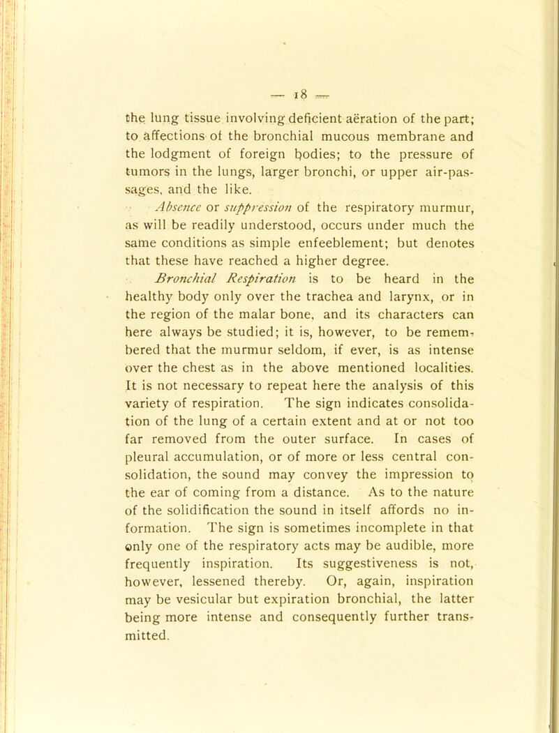 the lung tissue involving deficient aeration of the part; to affections of the bronchial mucous membrane and the lodgment of foreign fiodies; to the pressure of tumors in the lungs, larger bronchi, or upper air-pas- sages, and the like. Absence or siippres^sioTi oi the respiratory murmur, as will be readily understood, occurs under much the same conditions as simple enfeeblement; but denotes that these have reached a higher degree. Bronchial Respiration is to be heard in the healthy body only over the trachea and larynx, or in the region of the malar bone, and its characters can here always be studied; it is, however, to be remem-, bered that the murmur seldom, if ever, is as intense over the chest as in the above mentioned localities. It is not necessary to repeat here the analysis of this variety of respiration. The sign indicates consolida- tion of the lung of a certain extent and at or not too far removed from the outer surface. In cases of pleural accumulation, or of more or less central con- solidation, the sound may convey the impression to the ear of coming from a distance. As to the nature of the solidification the sound in itself affords no in- formation. The sign is sometimes incomplete in that only one of the respiratory acts may be audible, more frequently inspiration. Its suggestiveness is not, however, lessened thereby. Or, again, inspiration may be vesicular but expiration bronchial, the latter being more intense and consequently further trans^ mitted.