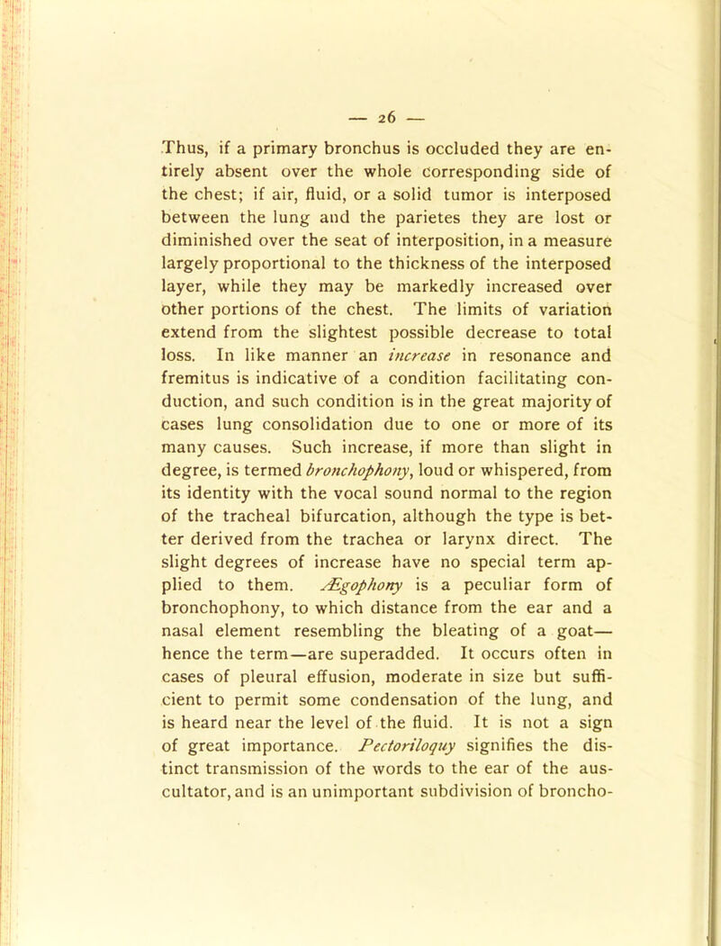 Thus, if a primary bronchus is occluded they are en- tirely absent over the whole corresponding side of the chest; if air, fluid, or a solid tumor is interposed between the lung and the parietes they are lost or diminished over the seat of interposition, in a measure largely proportional to the thickness of the interposed layer, while they may be markedly increased over other portions of the chest. The limits of variation extend from the slightest possible decrease to total loss. In like manner an increase in resonance and fremitus is indicative of a condition facilitating con- duction, and such condition is in the great majority of cases lung consolidation due to one or more of its many causes. Such increase, if more than slight in degree, is termed bronchophony, loud or whispered, from its identity with the vocal sound normal to the region of the tracheal bifurcation, although the type is bet- ter derived from the trachea or larynx direct. The slight degrees of increase have no special term ap- plied to them. rEgophony is a peculiar form of bronchophony, to which distance from the ear and a nasal element resembling the bleating of a goat— hence the term—are superadded. It occurs often in cases of pleural effusion, moderate in size but suffi- cient to permit some condensation of the lung, and is heard near the level of the fluid. It is not a sign of great importance. Pectoriloquy signifies the dis- tinct transmission of the words to the ear of the aus- cultator, and is an unimportant subdivision of broncho-