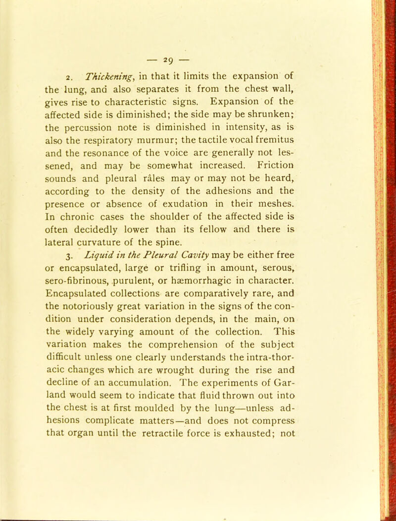 2. Thickening, in that it limits the expansion of the lung, and also separates it from the chest wall, gives rise to characteristic signs. Expansion of the affected side is diminished; the side may be shrunken; the percussion note is diminished in intensity, as is also the respiratory murmur; the tactile vocal fremitus and the resonance of the voice are generally not les- sened, and may be somewhat increased. Friction sounds and pleural rales may or may not be heard, according to the density of the adhesions and the presence or absence of exudation in their meshes. In chronic cases the shoulder of the affected side is often decidedly lower than its fellow and there is lateral curvature of the spine. 3. Liquid in the Pleural Cavity may be either free or encapsulated, large or trifling in amount, serous, sero-fibrinous, purulent, or haemorrhagic in character. Encapsulated collections are comparatively rare, and the notoriously great variation in the signs of the con- dition under consideration depends, in the main, on the widely varying amount of the collection. This variation makes the comprehension of the subject difficult unless one clearly understands the intra-thor- acic changes which are wrought during the rise and decline of an accumulation. The experiments of Gar- land would seem to indicate that fluid thrown out into the chest is at first moulded by the lung—unless ad- hesions complicate matters—and does not compress that organ until the retractile force is exhausted; not