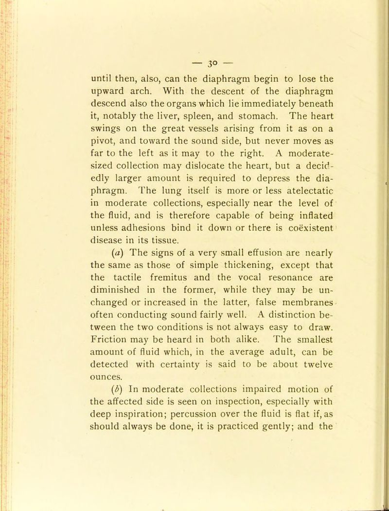 — 3° — until then, also, can the diaphragm begin to lose the upward arch. With the descent of the diaphragm descend also the organs which lie immediately beneath it, notably the liver, spleen, and stomach. The heart swings on the great vessels arising from it as on a pivot, and toward the sound side, but never moves as far to the left as it may to the right. A moderate- sized collection may dislocate the heart, but a decid- edly larger amount is required to depress the dia- phragm. The lung itself is more or less atelectatic in moderate collections, especially near the level of the fluid, and is therefore capable of being inflated unless adhesions bind it down or there is coexistent disease in its tissue. (rt) The signs of a very small effusion are nearly the same as those of simple thickening, except that the tactile fremitus and the vocal resonance are diminished in the former, while they may be un- changed or increased in the latter, false membranes often conducting sound fairly well. A distinction be- tween the two conditions is not always easy to draw. Friction may be heard in both alike. The smallest amount of fluid which, in the average adult, can be detected with certainty is said to be about twelve ounces. (^) In moderate collections impaired motion of the affected side is seen on inspection, especially with deep inspiration; percussion over the fluid is flat if,as should always be done, it is practiced gently; and the