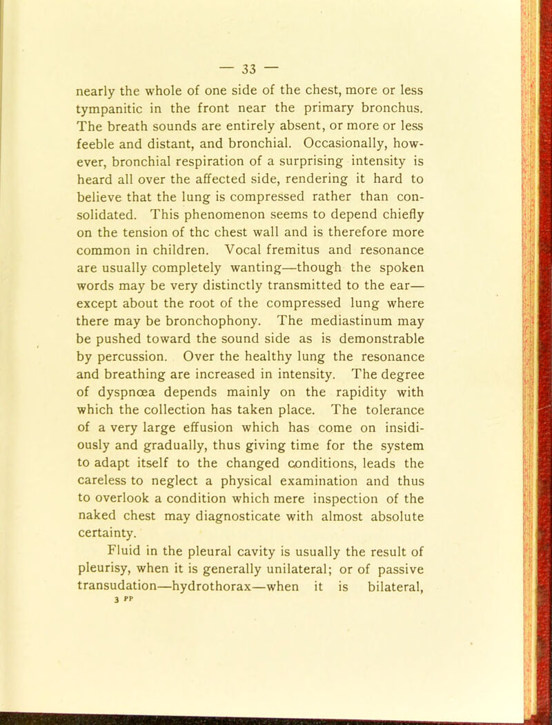 nearly the whole of one side of the chest, more or less tympanitic in the front near the primary bronchus. The breath sounds are entirely absent, or more or less feeble and distant, and bronchial. Occasionally, how- ever, bronchial respiration of a surprising intensity is heard all over the affected side, rendering it hard to believe that the lung is compressed rather than con- solidated. This phenomenon seems to depend chiefly on the tension of the chest wall and is therefore more common in children. Vocal fremitus and resonance are usually completely wanting—though the spoken words may be very distinctly transmitted to the ear— except about the root of the compressed lung where there may be bronchophony. The mediastinum may be pushed toward the sound side as is demonstrable by percussion. Over the healthy lung the resonance and breathing are increased in intensity. The degree of dyspnoea depends mainly on the rapidity with which the collection has taken place. The tolerance of a very large effusion which has come on insidi- ously and gradually, thus giving time for the system to adapt itself to the changed conditions, leads the careless to neglect a physical examination and thus to overlook a condition which mere inspection of the naked chest may diagnosticate with almost absolute certainty. Fluid in the pleural cavity is usually the result of pleurisy, when it is generally unilateral; or of passive transudation—hydrothorax—when it is bilateral, 3 PP