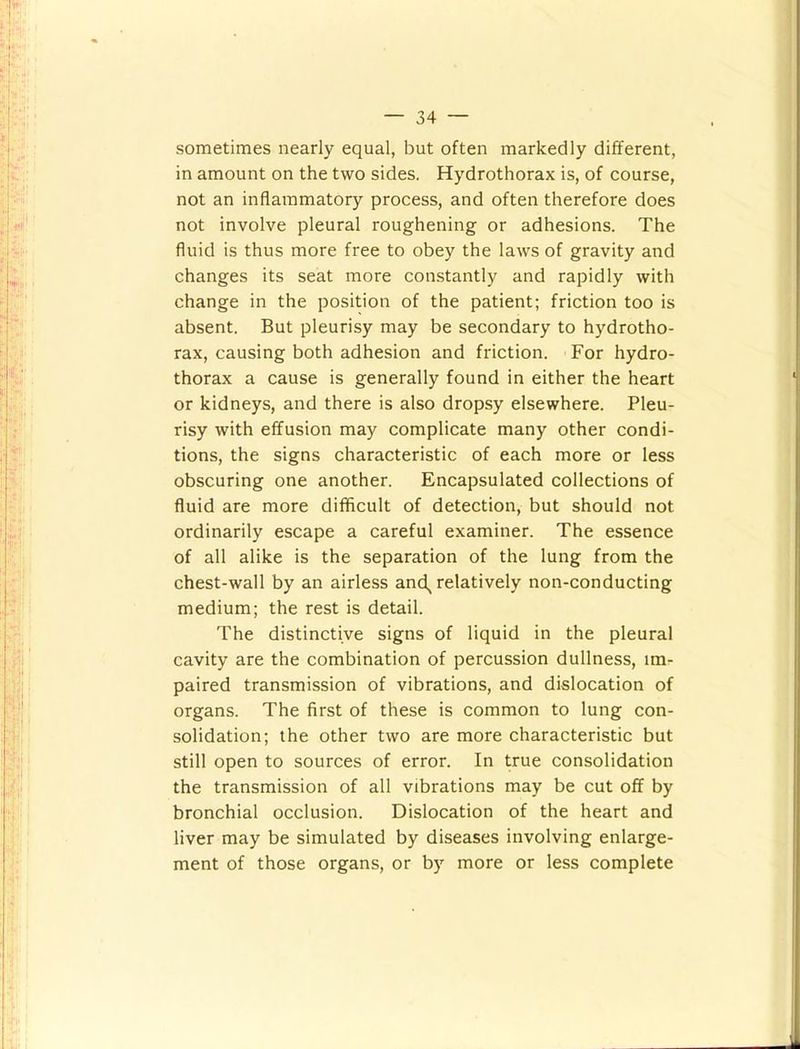 sometimes nearly equal, but often markedly different, in amount on the two sides. Hydrothorax is, of course, not an inflammatory process, and often therefore does not involve pleural roughening or adhesions. The fluid is thus more free to obey the laws of gravity and changes its seat more constantly and rapidly with change in the position of the patient; friction too is absent. But pleurisy may be secondary to hydrotho- rax, causing both adhesion and friction. For hydro- thorax a cause is generally found in either the heart or kidneys, and there is also dropsy elsewhere. Pleu- risy with effusion may complicate many other condi- tions, the signs characteristic of each more or less obscuring one another. Encapsulated collections of fluid are more difficult of detection, but should not ordinarily escape a careful examiner. The essence of all alike is the separation of the lung from the chest-wall by an airless and, relatively non-conducting medium; the rest is detail. The distinctive signs of liquid in the pleural cavity are the combination of percussion dullness, im- paired transmission of vibrations, and dislocation of organs. The first of these is common to lung con- solidation; the other two are more characteristic but still open to sources of error. In true consolidation the transmission of all vibrations may be cut off by bronchial occlusion. Dislocation of the heart and liver may be simulated by diseases involving enlarge- ment of those organs, or by more or less complete