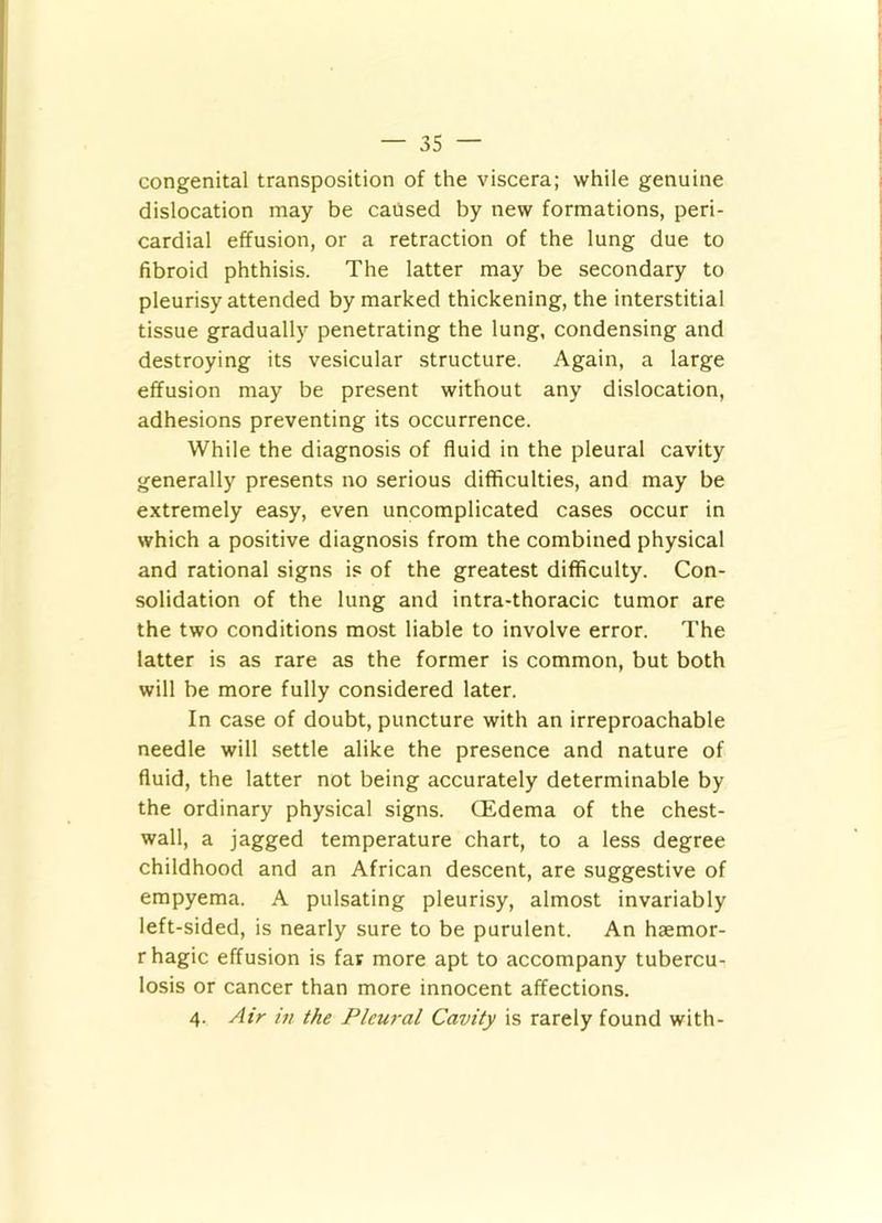 congenital transposition of the viscera; while genuine dislocation may be caused by new formations, peri- cardial effusion, or a retraction of the lung due to fibroid phthisis. The latter may be secondary to pleurisy attended by marked thickening, the interstitial tissue gradually penetrating the lung, condensing and destroying its vesicular structure. Again, a large effusion may be present without any dislocation, adhesions preventing its occurrence. While the diagnosis of fluid in the pleural cavity generally presents no serious difficulties, and may be extremely easy, even uncomplicated cases occur in which a positive diagnosis from the combined physical and rational signs is of the greatest difficulty. Con- solidation of the lung and intra-thoracic tumor are the two conditions most liable to involve error. The latter is as rare as the former is common, but both will be more fully considered later. In case of doubt, puncture with an irreproachable needle will settle alike the presence and nature of fluid, the latter not being accurately determinable by the ordinary physical signs. (Edema of the chest- wall, a jagged temperature chart, to a less degree childhood and an African descent, are suggestive of empyema. A pulsating pleurisy, almost invariably left-sided, is nearly sure to be purulent. An haemor- rhagic effusion is far more apt to accompany tubercu- losis or cancer than more innocent affections. 4. Air in the Pleural Cavity is rarely found with-