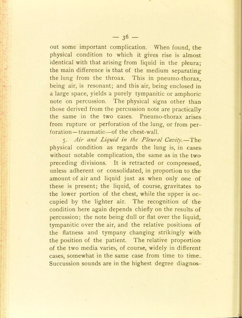 out some important complication. When found, the physical condition to which it gives rise is almost identical with that arising from liquid in the pleura; the main difference is that of the medium separating the lung from the throax. This in pneumo-thorax,, being air, is resonant; and this air, being enclosed in a large space, yields a purely tympanitic or amphoric note on percussion. The physical signs other than those derived from the percussion note are practically the same in the two cases. Pneumo-thorax arises from rupture or perforation of the lung, or from per- foration-traumatic—of the chest-wall. 5. Air and Liquid in the Pleural Cavity.—The physical condition as regards the lung is, in cases without notable complication, the same as in the two preceding divisions. It is retracted or compressed,, unless adherent or consolidated, in proportion to the amount of air and liquid just as when only one of these is present; the liquid, of course, gravitates to the lower portion of the chest, while the upper is oc- cupied by the lighter air. The recognition of the condition here again depends chiefly on the results of percussion; the note being dull or flat over the liquid,, tympanitic over the air, and the relative positions of the flatness and tympany changing strikingly with the position of the patient. The relative proportion^ of the two media varies, of course, widely in different cases, somewhat in the same case from time to time_ Succussion sounds are in the highest degree diagnos-