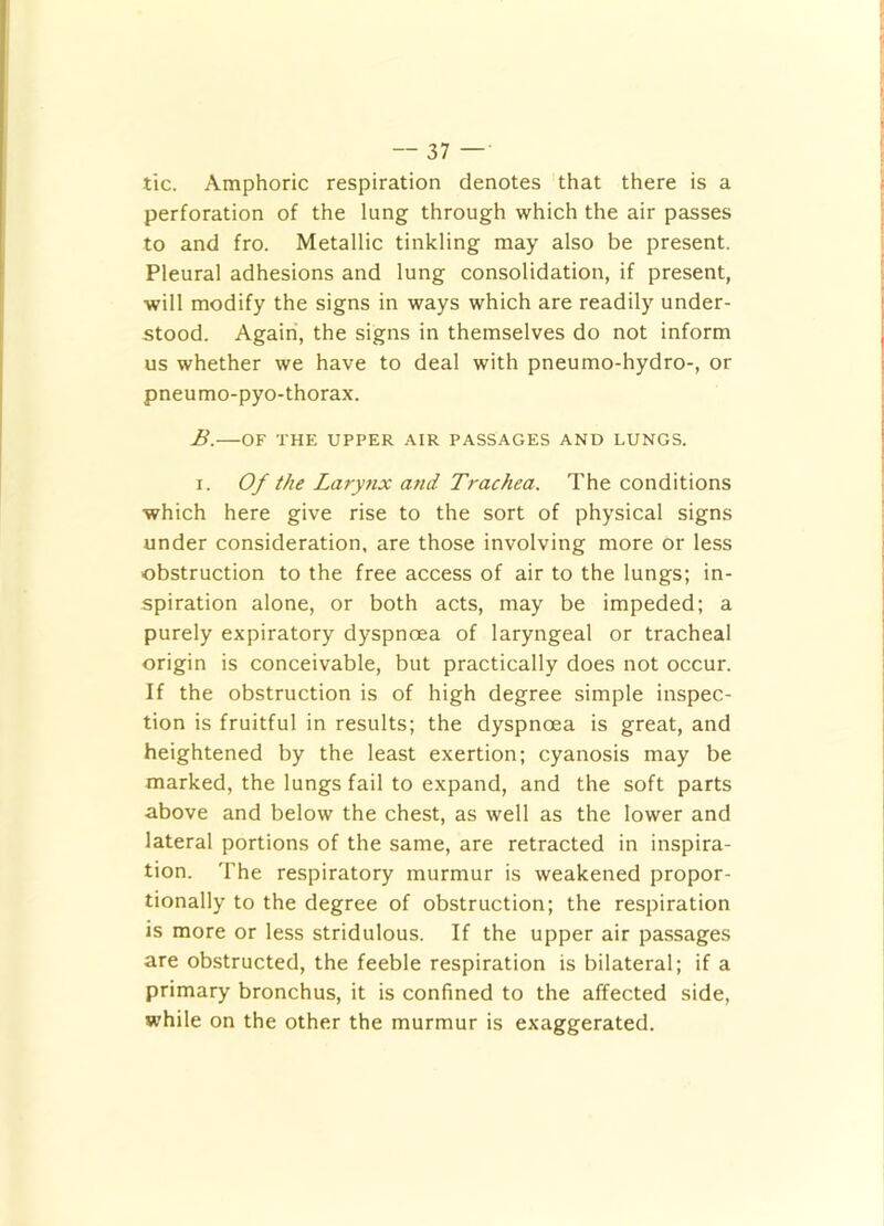 tic. Amphoric respiration denotes that there is a perforation of the lung through which the air passes to and fro. Metallic tinkling may also be present. Pleural adhesions and lung consolidation, if present, will modify the signs in ways which are readily under- stood. Again, the signs in themselves do not inform us whether we have to deal with pneumo-hydro-, or pneumo-pyo-thorax. B.—OF THE UPPER .A.IR PASSAGES AND LUNGS. I. Of the Larynx and Trachea. The conditions which here give rise to the sort of physical signs under consideration, are those involving more or less obstruction to the free access of air to the lungs; in- spiration alone, or both acts, may be impeded; a purely expiratory dyspnoea of laryngeal or tracheal origin is conceivable, but practically does not occur. If the obstruction is of high degree simple inspec- tion is fruitful in results; the dyspnoea is great, and heightened by the least exertion; cyanosis may be marked, the lungs fail to expand, and the soft parts above and below the chest, as well as the lower and lateral portions of the same, are retracted in inspira- tion. The respiratory murmur is weakened propor- tionally to the degree of obstruction; the respiration is more or less stridulous. If the upper air passages are obstructed, the feeble respiration is bilateral; if a primary bronchus, it is confined to the affected side, while on the other the murmur is exaggerated.