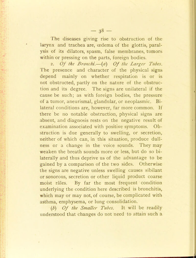 The diseases giving rise to obstruction of the larynx and trachea are, oedema of the glottis, paral- ysis of its dilators, spasm, false membranes, tumors within or pressing on the parts, foreign bodies. 2. Of the Bronchi.—{a) Of the Larger Tubes. The presence and character of the physical signs depend mainly on whether respiration is or is not obstructed, partly on the nature of the obstruc- tion and its degree. The signs are unilateral if the cause be such; as with foreign bodies, the pressure of a tumor, aneurismal, glandular, or neoplasmic. Bi- lateral conditions are, however, far more common. If there be no notable obstruction, physical signs are absent, and diagnosis rests on the negative result of examination associated with positive symptoms. Ob- struction is due generally to swelling, or secretion, neither of which can, in this situation, produce dull- ness or a change in the voice sounds. They may weaken the breath sounds more or less, but do so bi- laterally and thus deprive us of the advantage to be gained by a comparison of the two sides. Otherwise the signs are negative unless swelling causes sibilant or sonorous, secretion or other liquid product coarse moist rales. By far the most frequent condition underlying the condition here described is bronchitis, which may or may not, of course, be complicated with asthma, emphysema, or lung consolidation. if) Of the Smaller Tubes. It will be readily understood that changes do not need to attain such a