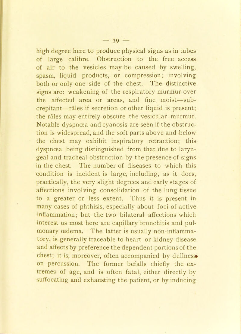 high degree here to produce physical signs as in tubes of large calibre. Obstruction to the free access of air to the vesicles may be caused by swelling, spasm, liquid products, or compression; involving both or only one side of the chest. The distinctive signs are; weakening of the respiratory murmur over the affected area or areas, and fine moist—sub- crepitant—rales if secretion or other liquid is present; the rales may entirely obscure the vesicular murmur. Notable dyspnoea and cyanosis are seen if the obstruc- tion is widespread, and the soft parts above and below the chest may exhibit inspiratory retraction; this dyspnoea being distinguished from that due to laryn- geal and tracheal obstruction by the presence of signs in the chest. The number of diseases to which this condition is incident is large, including, as it does, practically, the very slight degrees and early stages of affections involving consolidation of the lung tissue to a greater or less extent. Thus it is present in many cases of phthisis, especially about foci of active inflammation; but the two bilateral affections which interest us most here are capillary bronchitis and pul- monary oedema. The latter is usually non-inflamma- tory, is generally traceable to heart or kidney disease and affects by preference the dependent portions of the chest; it is, moreover, often accompanied by dullness* on percussion. The former befalls chiefly the ex- tremes of age, and is often fatal, either directly by .suffocating and exhausting the patient, or by inducing