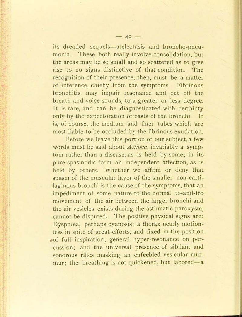 its dreaded sequels—atelectasis and broncho-pneu- monia. These both really involve consolidation, but the areas may be so small and so scattered as to give rise to no signs distinctive of that condition. The recognition of their presence, then, must be a matter of inference, chiefly from the symptoms. Fibrinous bronchitis may impair resonance and cut off the breath and voice sounds, to a greater or less degree. It is rare, and can be diagnosticated with certainty only by the expectoration of casts of the bronchi. It is, of course, the medium and finer tubes which are most liable to be occluded by the fibrinous exudation. before we leave this portion of our subject, a few words must be said about Asthma, invariably a symp- tom rather than a disease, as is held by some; in its pure spasmodic form an independent affection, as is held by others. Whether we affirm or deny that spasm of the muscular layer of the smaller non-carti- laginous bronchi is the cause of the symptoms, that an impediment of some nature to the normal to-and-fro movement of the air between the larger bronchi and the air vesicles exists during the asthmatic paroxysm, cannot be disputed. The positive physical signs are; Dyspnoea, perhaps cyanosis; a thorax nearly motion- less in spite of great efforts, and fixed in the position •of full inspiration; general hyper-resonance on per- cussion; and the universal presence of sibilant and sonorous rales masking an enfeebled vesicular mur- mur; the breathing is not quickened, but labored—a