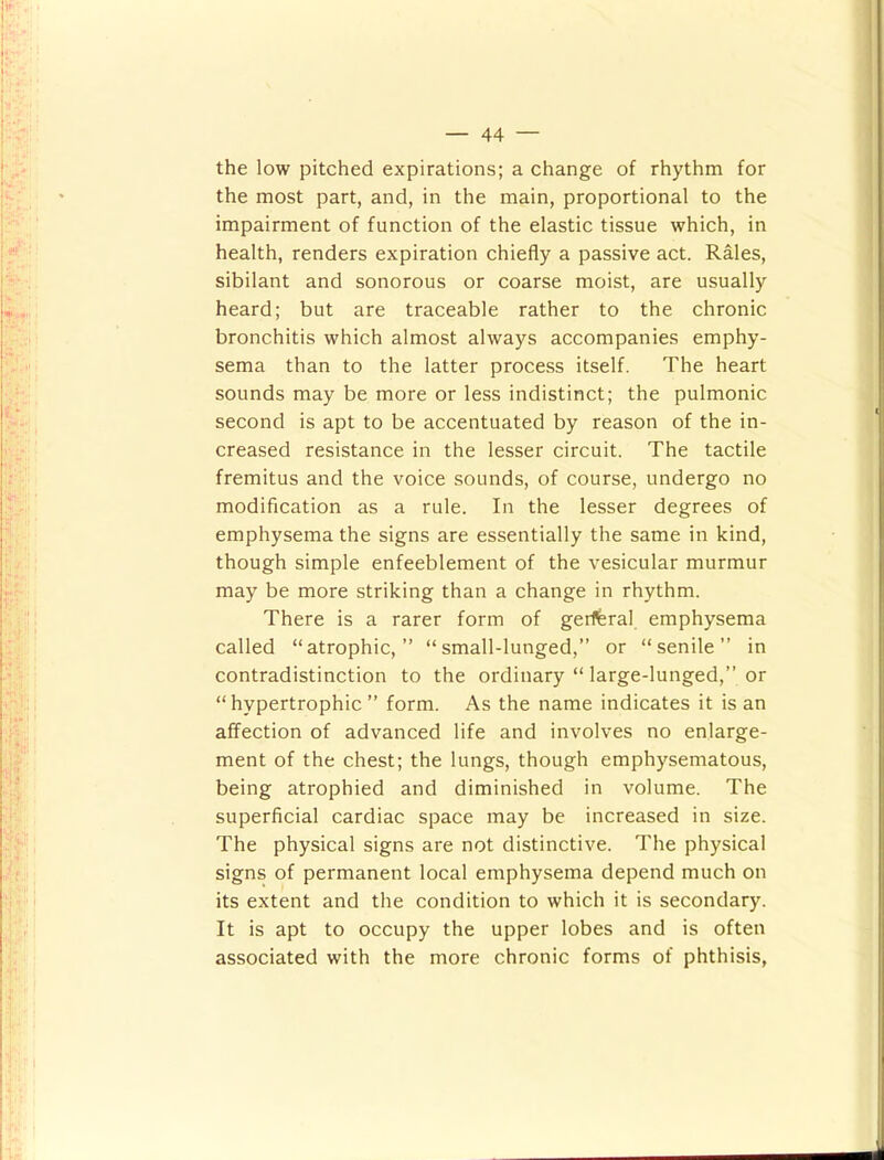 the low pitched expirations; a change of rhythm for the most part, and, in the main, proportional to the impairment of function of the elastic tissue which, in health, renders expiration chiefly a passive act. Rales, sibilant and sonorous or coarse moist, are usually heard; but are traceable rather to the chronic bronchitis which almost always accompanies emphy- sema than to the latter process itself. The heart sounds may be more or less indistinct; the pulmonic second is apt to be accentuated by reason of the in- creased resistance in the lesser circuit. The tactile fremitus and the voice sounds, of course, undergo no modification as a rule. In the lesser degrees of emphysema the signs are essentially the same in kind, though simple enfeeblement of the vesicular murmur may be more striking than a change in rhythm. There is a rarer form of geiferal emphysema called “atrophic,” “small-lunged,” or “senile” in contradistinction to the ordinary “ large-lunged,” or “hypertrophic ” form. As the name indicates it is an affection of advanced life and involves no enlarge- ment of the chest; the lungs, though emphysematous, being atrophied and diminished in volume. The superficial cardiac space may be increased in size. The physical signs are not distinctive. The physical signs of permanent local emphysema depend much on its extent and the condition to which it is secondary. It is apt to occupy the upper lobes and is often associated with the more chronic forms of phthisis,
