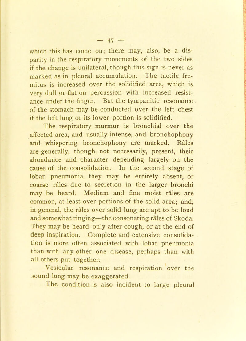 which this has come on; there may, also, be a dis- parity in the respiratory movements of the two sides if the change is unilateral, though this sign is never as marked as in pleural accumulation. The tactile fre- mitus is increased over the solidified area, which is very dull or flat on percussion with increased resist- ance under the finger. But the tympanitic resonance of the stomach may be conducted over the left chest if the left lung or its lower portion is solidified. The respiratory murmur is bronchial over the affected area, and usually intense, and bronchophony and whispering bronchophony are marked. Rales are generally, though not necessarily, present, their abundance and character depending largely on the cause of the consolidation. In the second stage of lobar pneumonia they may be entirely absent, or coarse rales due to secretion in the larger bronchi may be heard. Medium and fine moist rales are common, at least over portions of the solid area; and, in general, the rales over solid lung are apt to be loud and somewhat ringing—the consonating rales of Skoda. They may be heard only after cough, or at the end of deep inspiration. Complete and extensive consolida- tion is more often associated with lobar pneumonia than with any other one disease, perhaps than with all others put together. Vesicular resonance and respiration over the sound lung may be exaggerated. The condition is also incident to large pleural