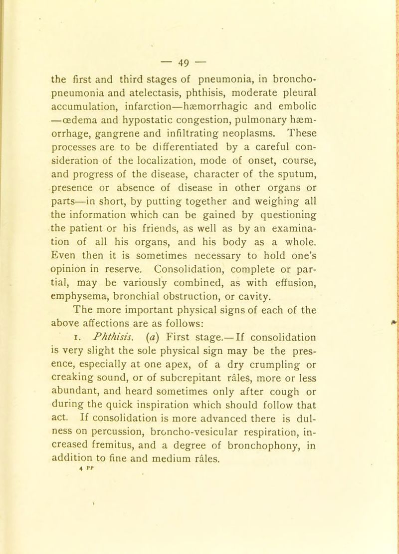 the first and third stages of pneumonia, in broncho- pneumonia and atelectasis, phthisis, moderate pleural accumulation, infarction—haemorrhagic and embolic —oedema and hypostatic congestion, pulmonary haem- orrhage, gangrene and infiltrating neoplasms. These processes are to be differentiated by a careful con- sideration of the localization, mode of onset, course, and progress of the disease, character of the sputum, presence or absence of disease in other organs or parts—in short, by putting together and weighing all the information which can be gained by questioning the patient or his friends, as well as by an examina- tion of all his organs, and his body as a whole. Even then it is sometimes necessary to hold one’s opinion in reserve. Consolidation, complete or par- tial, may be variously combined, as with effusion, emphysema, bronchial obstruction, or cavity. The more important physical signs of each of the above affections are as follows: I. Phthisis, (a) First stage.— If consolidation is very slight the sole physical sign may be the pres- ence, especially at one apex, of a dry crumpling or creaking sound, or of subcrepitant rales, more or less abundant, and heard sometimes only after cough or during the quick inspiration which should follow that act. If consolidation is more advanced there is dul- ness on percussion, broncho-vesicular respiration, in- creased fremitus, and a degree of bronchophony, in addition to fine and medium rales. 4 PP