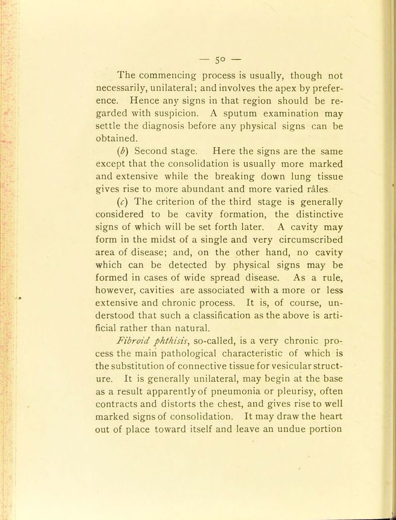 5° The commencing process is usually, though not necessarily, unilateral; and involves the apex by prefer- ence. Hence any signs in that region should be re- garded with suspicion. A sputum examination may settle the diagnosis before any physical signs can be obtained. [d) Second stage. Here the signs are the same except that the consolidation is usually more marked and extensive while the breaking down lung tissue gives rise to more abundant and more varied rales. (r) The criterion of the third stage is generally considered to be cavity formation, the distinctive signs of which will be set forth later. A cavity may form in the midst of a single and very circumscribed area of disease; and, on the other hand, no cavity which can be detected by physical signs may be formed in cases of wide spread disease. As a rule, however, cavities are associated with a more or less extensive and chronic process. It is, of course, un- derstood that such a classification as the above is arti- ficial rather than natural. Fibroid pht/iisis, so-called, is a very chronic pro- cess the main pathological characteristic of which is the substitution of connective tissue for vesicular struct- ure. It is generally unilateral, may begin at the base as a result apparently of pneumonia or pleurisy, often contracts and distorts the chest, and gives rise to well marked signs of consolidation. It may draw the heart out of place toward itself and leave an undue portion