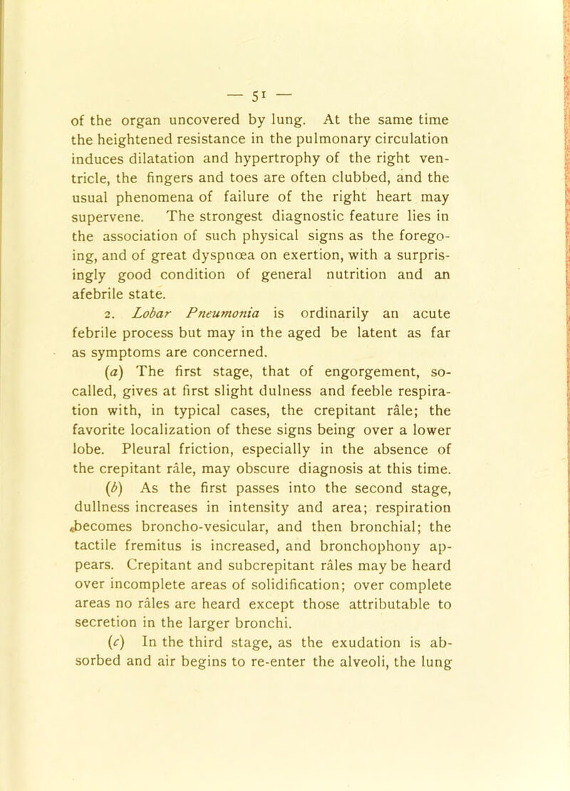 of the organ uncovered by lung. At the same time the heightened resistance in the pulmonary circulation induces dilatation and hypertrophy of the right ven- tricle, the fingers and toes are often clubbed, and the usual phenomena of failure of the right heart may supervene. The strongest diagnostic feature lies in the association of such physical signs as the forego- ing, and of great dyspnoea on exertion, with a surpris- ingly good condition of general nutrition and an afebrile state. 2. Lobar Pneumonia is ordinarily an acute febrile process but may in the aged be latent as far as symptoms are concerned. (a) The first stage, that of engorgement, so- called, gives at first slight dulness and feeble respira- tion with, in typical cases, the crepitant rale; the favorite localization of these signs being over a lower lobe. Pleural friction, especially in the absence of the crepitant rale, may obscure diagnosis at this time. As the first passes into the second stage, dullness increases in intensity and area; respiration «becomes broncho-vesicular, and then bronchial; the tactile fremitus is increased, and bronchophony ap- pears. Crepitant and subcrepitant rales may be heard over incomplete areas of solidification; over complete areas no rales are heard except those attributable to secretion in the larger bronchi. (e) In the third stage, as the exudation is ab- sorbed and air begins to re-enter the alveoli, the lung