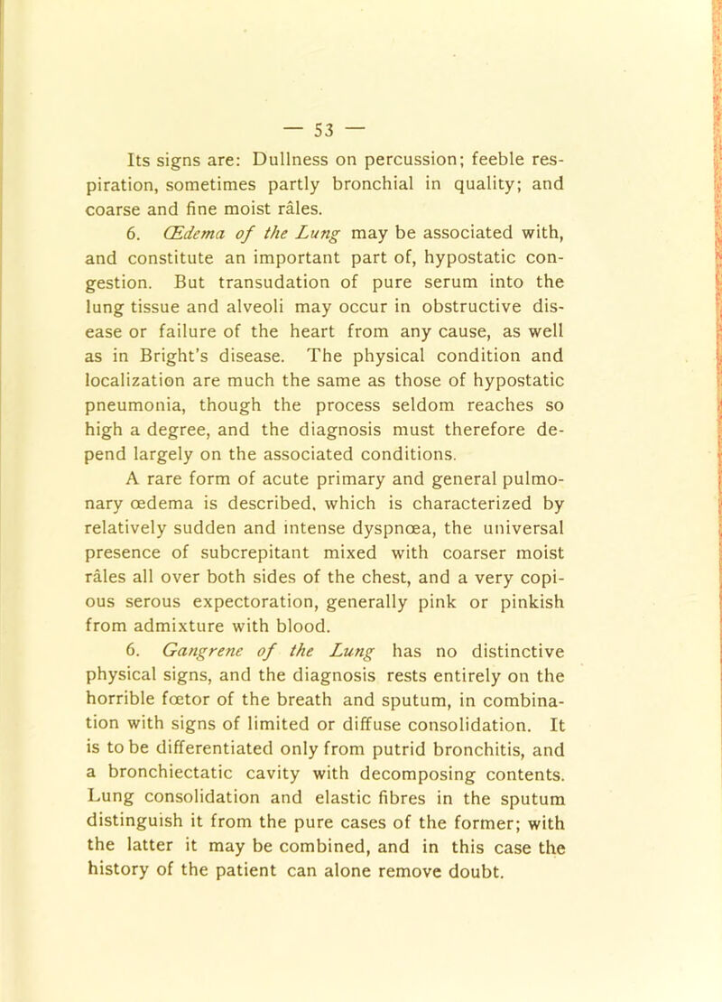 Its signs are: Dullness on percussion; feeble res- piration, sometimes partly bronchial in quality; and coarse and fine moist rales. 6. (Edema of the Lung may be associated with, and constitute an important part of, hypostatic con- gestion. But transudation of pure serum into the lung tissue and alveoli may occur in obstructive dis- ease or failure of the heart from any cause, as well as in Bright’s disease. The physical condition and localization are much the same as those of hypostatic pneumonia, though the process seldom reaches so high a degree, and the diagnosis must therefore de- pend largely on the associated conditions. A rare form of acute primary and general pulmo- nary oedema is described, which is characterized by relatively sudden and intense dyspnoea, the universal presence of subcrepitant mixed with coarser moist rales all over both sides of the chest, and a very copi- ous serous expectoration, generally pink or pinkish from admixture with blood. 6. Gangrene of the Lung has no distinctive physical signs, and the diagnosis rests entirely on the horrible foetor of the breath and sputum, in combina- tion with signs of limited or diffuse consolidation. It is to be differentiated only from putrid bronchitis, and a bronchiectatic cavity with decomposing contents. Lung consolidation and elastic fibres in the sputum distinguish it from the pure cases of the former; with the latter it may be combined, and in this case the history of the patient can alone remove doubt.