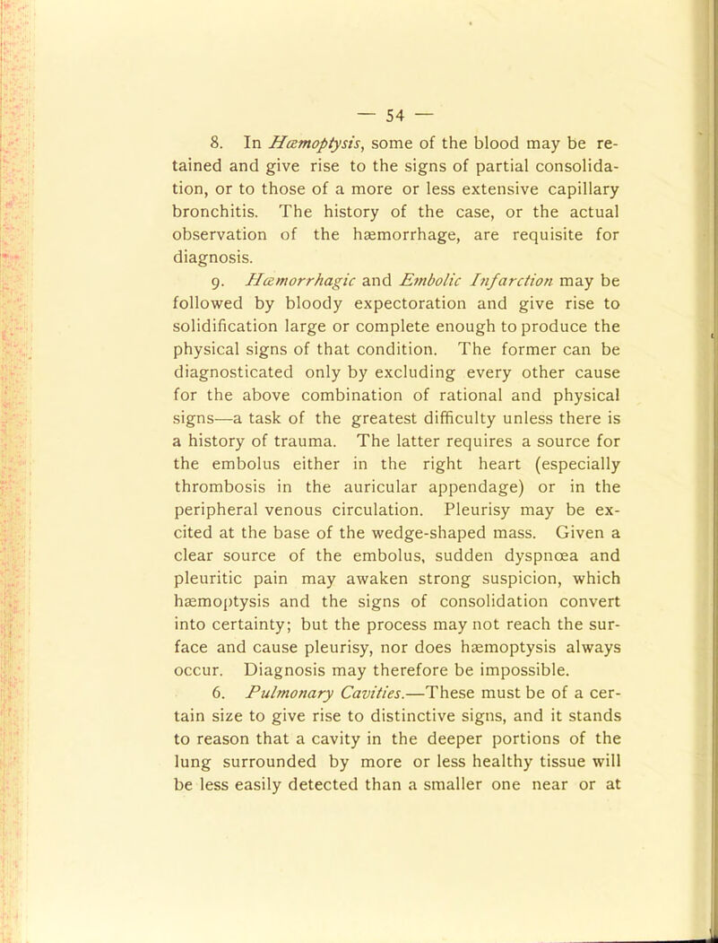 8. In Haemoptysis^ some of the blood may be re- tained and give rise to the signs of partial consolida- tion, or to those of a more or less extensive capillary bronchitis. The history of the case, or the actual observation of the haemorrhage, are requisite for diagnosis. 9. Haemorrhagic and Embolic l7ifarction may be followed by bloody expectoration and give rise to solidification large or complete enough to produce the physical signs of that condition. The former can be diagnosticated only by excluding every other cause for the above combination of rational and physical signs—a task of the greatest difficulty unless there is a history of trauma. The latter requires a source for the embolus either in the right heart (especially thrombosis in the auricular appendage) or in the peripheral venous circulation. Pleurisy may be ex- cited at the base of the wedge-shaped mass. Given a clear source of the embolus, sudden dyspnoea and pleuritic pain may awaken strong suspicion, which hgemojjtysis and the signs of consolidation convert into certainty; but the process may not reach the sur- face and cause pleurisy, nor does hsemoptysis always occur. Diagnosis may therefore be impossible. 6. Pulmonary Cavities.—These must be of a cer- tain size to give rise to distinctive signs, and it stands to reason that a cavity in the deeper portions of the lung surrounded by more or less healthy tissue will be less easily detected than a smaller one near or at