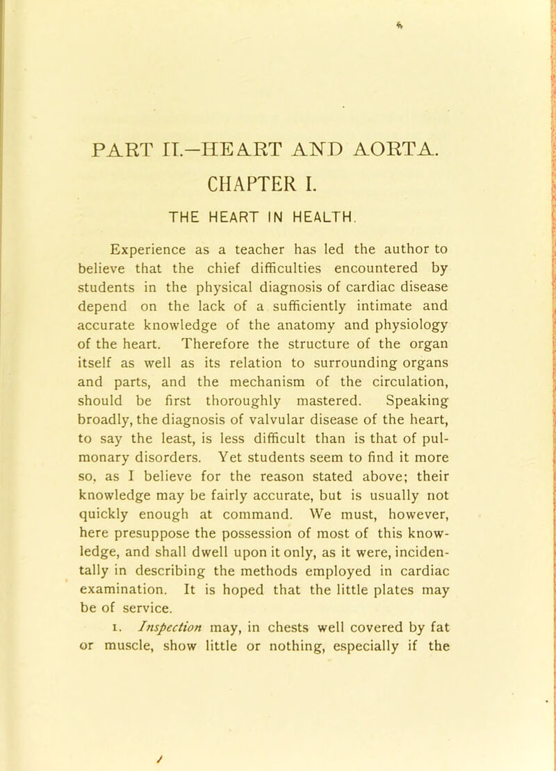 4v * i PART IT-HEART AHD AORTA. ] CHAPTER I. ^ THE HEART IN HEALTH. I Experience as a teacher has led the author to ! believe that the chief difficulties encountered by | students in the physical diagnosis of cardiac disease depend on the lack of a sufficiently intimate and ^ accurate knowledge of the anatomy and physiology ? of the heart. Therefore the structure of the organ 1 itself as well as its relation to surrounding organs and parts, and the mechanism of the circulation, ^ should be first thoroughly mastered. Speaking ! broadly, the diagnosis of valvular disease of the heart, ’j to say the least, is less difficult than is that of pul- ; monary disorders. Yet students seem to find it more | so, as I believe for the reason stated above; their i knowledge may be fairly accurate, but is usually not ^ quickly enough at command. We must, however, here presuppose the possession of most of this know- ,■ ledge, and shall dwell upon it only, as it were, inciden- j tally in describing the methods employed in cardiac ’ examination. It is hoped that the little plates may \ be of service. 1. Inspection may, in chests well covered by fat or muscle, show little or nothing, especially if the i i r /