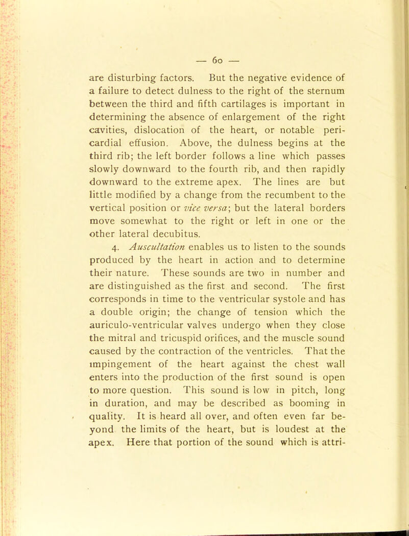 are disturbing factors. But the negative evidence of a failure to detect dulness to the right of the sternum between the third and fifth cartilages is important in determining the absence of enlargement of the right cavities, dislocation of the heart, or notable peri- cardial effusion. Above, the dulness begins at the third rib; the left border follows a line which passes slowly downward to the fourth rib, and then rapidly downward to the extreme apex. The lines are but little modified by a change from the recumbent to the vertical position or vice versa-, but the lateral borders move somewhat to the right or left in one or the other lateral decubitus. 4. Auscultation enables us to listen to the sounds produced by the heart in action and to determine their nature. These sounds are two in number and are distinguished as the first and second. The first corresponds in time to the ventricular systole and has a double origin; the change of tension which the auriculo-ventricular valves undergo when they close the mitral and tricuspid orifices, and the muscle sound caused by the contraction of the ventricles. That the impingement of the heart against the chest wall enters into the production of the first sound is open to more question. This sound is low in pitch, long in duration, and may be described as booming in quality. It is heard all over, and often even far be- yond the limits of the heart, but is loudest at the apex. Here that portion of the sound which is attri-