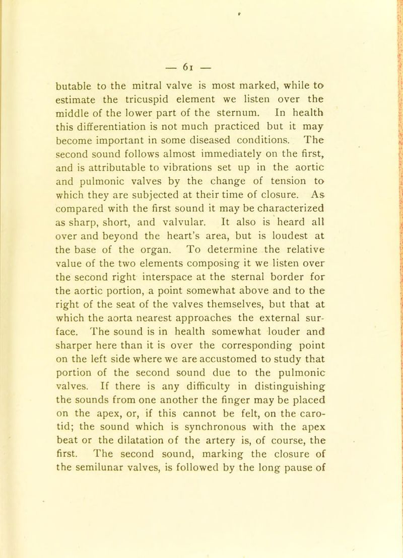 butable to the mitral valve is most marked, while to estimate the tricuspid element we listen over the middle of the lower part of the sternum. In health this differentiation is not much practiced but it may become important in some diseased conditions. The .second sound follows almost immediately on the first, and is attributable to vibrations set up in the aortic and pulmonic valves by the change of tension to which they are subjected at their time of closure. As compared with the first sound it may be characterized as sharp, short, and valvular. It also is heard all over and beyond the heart’s area, but is loudest at the base of the organ. To determine the relative value of the two elements composing it we listen over the second right interspace at the sternal border for the aortic portion, a point somewhat above and to the right of the seat of the valves themselves, but that at which the aorta nearest approaches the external sur- face. The sound is in health somewhat louder and sharper here than it is over the corresponding point on the left side where we are accustomed to study that portion of the second sound due to the pulmonic valves. If there is any difficulty in distinguishing the sounds from one another the finger may be placed on the apex, or, if this cannot be felt, on the caro- tid; the sound which is synchronous with the apex beat or the dilatation of the artery is, of course, the first. The second sound, marking the closure of the semilunar valves, is followed by the long pause of