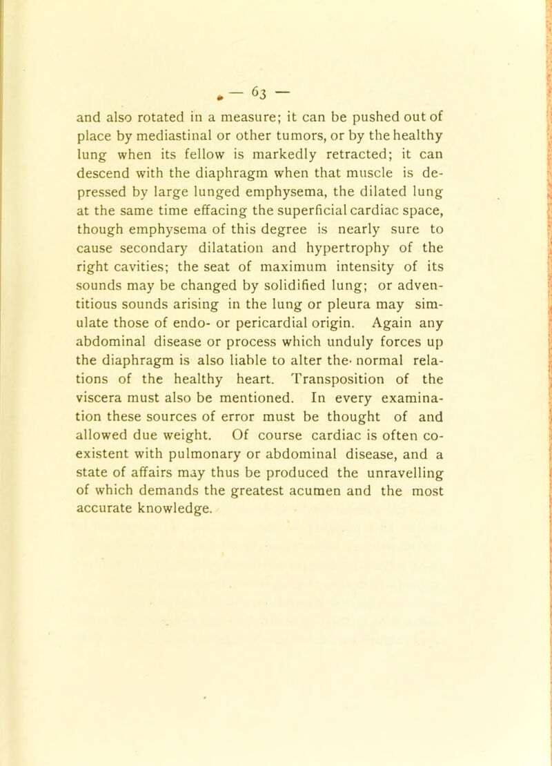 and also rotated in a measure; it can be pushed out of place by mediastinal or other tumors, or by the healthy lung when its fellow is markedly retracted; it can descend with the diaphragm when that muscle is de- pressed by large lunged emphysema, the dilated lung at the same time effacing the superficial cardiac space, though emphysema of this degree is nearly sure to cause secondary dilatation and hypertrophy of the right cavities; the seat of maximum intensity of its sounds may be changed by solidified lung; or adven- titious sounds arising in the lung or pleura may sim- ulate those of endo- or pericardial origin. Again any abdominal disease or process which unduly forces up the diaphragm is also liable to alter the- normal rela- tions of the healthy heart. Transposition of the viscera must also be mentioned. In every examina- tion these sources of error must be thought of and allowed due weight. Of course cardiac is often co- existent with pulmonary or abdominal disease, and a state of affairs may thus be produced the unravelling of which demands the greatest acumen and the most accurate knowledge.