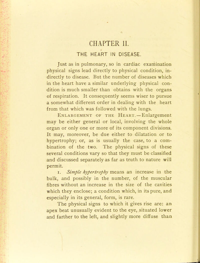 CHAPTER II. THE HEART IN DISEASE. Just as in pulmonary, so in cardiac exarnination physical signs lead directly to physical condition, in- directly to disease. But the number of diseases which in the heart have a similar underlying physical con- dition is much smaller than obtains with the organs of respiration. It consequently seems wiser to pursue a somewhat different order in dealing with the heart from that which was followed with the lungs. Enlargement of the Heart. — Enlargement may be either general or local, involving the whole organ or only one or more of its component divisions. It may, moreover, be due either to dilatation or to hypertrophy; or, as is usually the case, to a com- bination of the two. The physical signs of these several conditions vary so that they must be classified and discussed separately as far as truth to nature will permit. I. Simple hypertrophy means an increase in the bulk, and possibly in the number, of the muscular fibres without an increase in the size of the cavities which they enclose; a condition which, in its pure, and especially in its general, form, is rare. The physical signs to which it gives rise are: an apex beat unusually evident to the eye, situated lower and farther to the left, and slightly more diffuse than