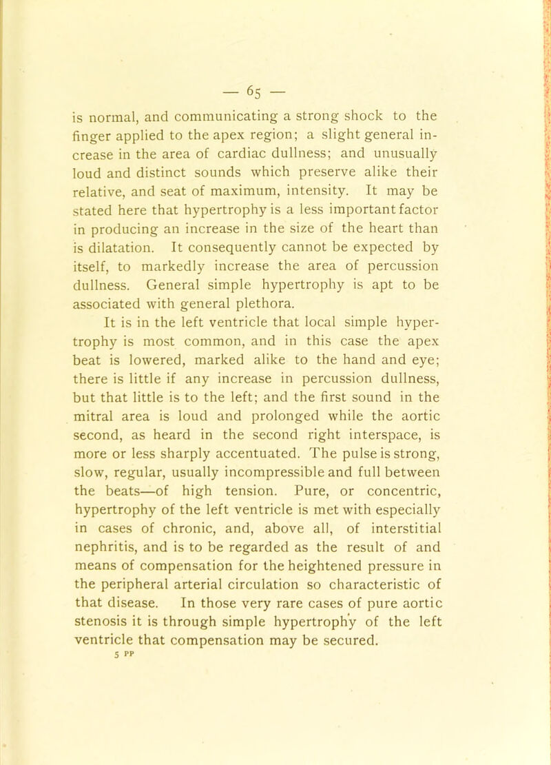 is normal, and communicating a strong shock to the finger applied to the apex region; a slight general in- crease in the area of cardiac dullness; and unusually loud and distinct sounds which preserve alike their relative, and seat of maximum, intensity. It may be stated here that hypertrophy is a less important factor in producing an increase in the size of the heart than is dilatation. It consequently cannot be expected by itself, to markedly increase the area of percussion dullness. General simple hypertrophy is apt to be associated with general plethora. It is in the left ventricle that local simple hyper- trophy is most common, and in this case the apex beat is lowered, marked alike to the hand and eye; there is little if any increase in percussion dullness, but that little is to the left; and the first sound in the mitral area is loud and prolonged while the aortic second, as heard in the second right interspace, is more or less sharply accentuated. The pulse is strong, slow, regular, usually incompressible and full between the beats—of high tension. Pure, or concentric, hypertrophy of the left ventricle is met with especially in cases of chronic, and, above all, of interstitial nephritis, and is to be regarded as the result of and means of compensation for the heightened pressure in the peripheral arterial circulation so characteristic of that disease. In those very rare cases of pure aortic stenosis it is through simple hypertrophy of the left ventricle that compensation may be secured. 5 PP