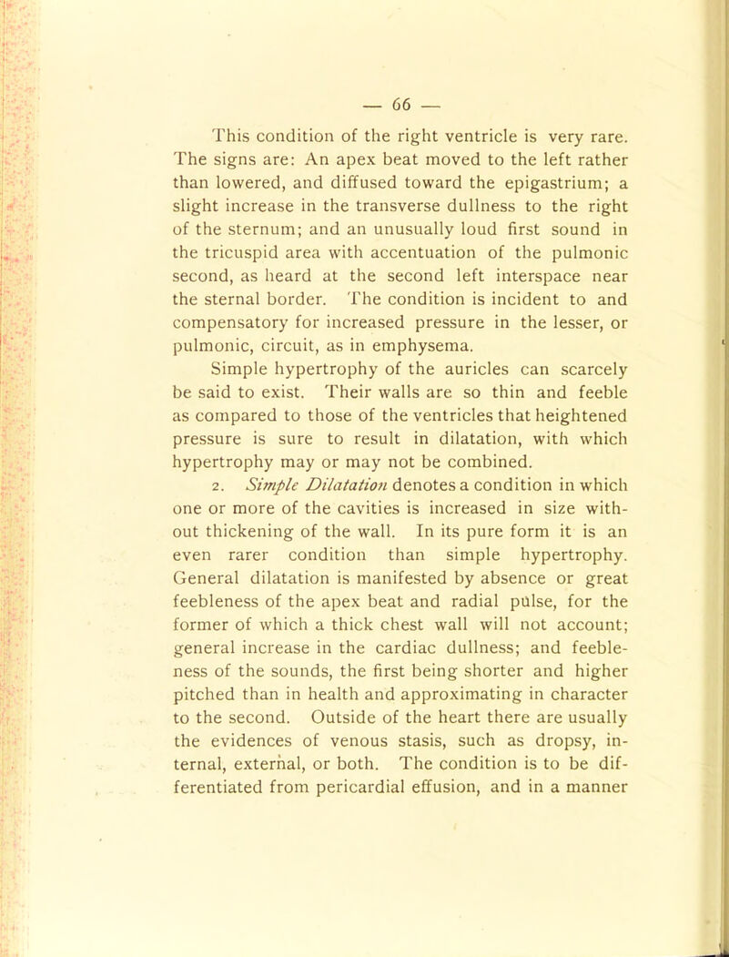This condition of the right ventricle is very rare. The signs are: An apex beat moved to the left rather than lowered, and diffused toward the epigastrium; a slight increase in the transverse dullness to the right of the sternum; and an unusually loud first sound in the tricuspid area with accentuation of the pulmonic second, as heard at the second left interspace near the sternal border. The condition is incident to and compensatory for increased pressure in the lesser, or pulmonic, circuit, as in emphysema. Simple hypertrophy of the auricles can scarcely be said to exist. Their walls are so thin and feeble as compared to those of the ventricles that heightened pressure is sure to result in dilatation, with which hypertrophy may or may not be combined. 2. Simple Dilataiiofi denotes a condition in which one or more of the cavities is increased in size with- out thickening of the wall. In its pure form it is an even rarer condition than simple hypertrophy. General dilatation is manifested by absence or great feebleness of the apex beat and radial pulse, for the former of which a thick chest wall will not account; general increase in the cardiac dullness; and feeble- ness of the sounds, the first being shorter and higher pitched than in health and approximating in character to the second. Outside of the heart there are usually the evidences of venous stasis, such as dropsy, in- ternal, external, or both. The condition is to be dif- ferentiated from pericardial effusion, and in a manner