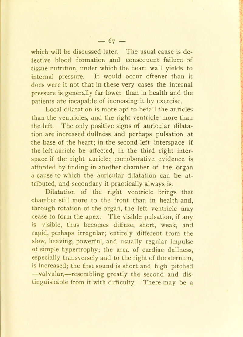 which will be discussed later. The usual cause is de- fective blood formation and consequent failure of tissue nutrition, under which the heart wall yields to internal pressure. It would occur oftener than it does were it not that in these very cases the internal pressure is generally far lower than in health and the patients are incapable of increasing it by exercise. Local dilatation is more apt to befall the auricles than the ventricles, and the right ventricle more than the left. The only positive signs of auricular dilata- tion are increased dullness and perhaps pulsation at the base of the heart; in the second left interspace if the left auricle be affected, in the third right inter- space if the right auricle; corroborative evidence is afforded by finding in another chamber of the organ a cause to which the auricular dilatation can be at- tributed, and secondary it practically always is. Dilatation of the right ventricle brings that chamber still more to the front than in health and, through rotation of the organ, the left ventricle may cease to form the apex. The visible pulsation, if any is visible, thus becomes diffuse, short, weak, and rapid, perhaps irregular; entirely different from the slow, heaving, powerful, and usually regular impulse of simple hypertrophy; the area of cardiac dullness, especially transversely and to the right of the sternum, is increased; the first sound is short and high pitched —valvular,—resembling greatly the second and dis- tinguishable from it with difficulty. There may be a