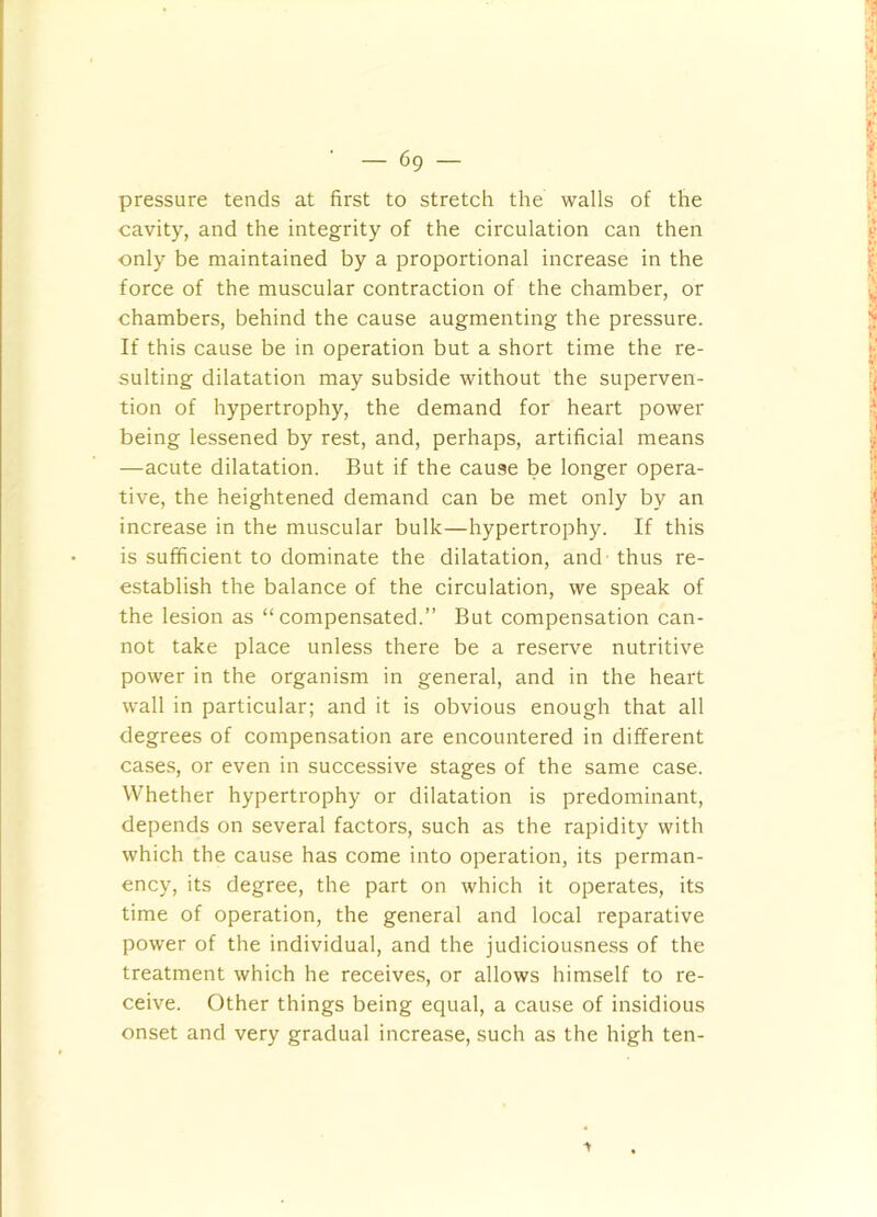 pressure tends at first to stretch the walls of the cavity, and the integrity of the circulation can then only be maintained by a proportional increase in the force of the muscular contraction of the chamber, or chambers, behind the cause augmenting the pressure. If this cause be in operation but a short time the re- sulting dilatation may subside without the superven- tion of hypertrophy, the demand for heart power being lessened by rest, and, perhaps, artificial means —acute dilatation. But if the cause be longer opera- tive, the heightened demand can be met only by an increase in the muscular bulk—hypertrophy. If this is sufficient to dominate the dilatation, and thus re- establish the balance of the circulation, we speak of the lesion as “compensated.” But compensation can- not take place unless there be a reserve nutritive power in the organism in general, and in the heart wall in particular; and it is obvious enough that all degrees of compensation are encountered in different case.s, or even in successive stages of the same case. Whether hypertrophy or dilatation is predominant, depends on several factors, such as the rapidity with which the cause has come into operation, its perman- ency, its degree, the part on which it operates, its time of operation, the general and local reparative power of the individual, and the judiciousness of the treatment which he receive;?, or allows himself to re- ceive. Other things being equal, a cause of insidious onset and very gradual increase, such as the high ten- ■»