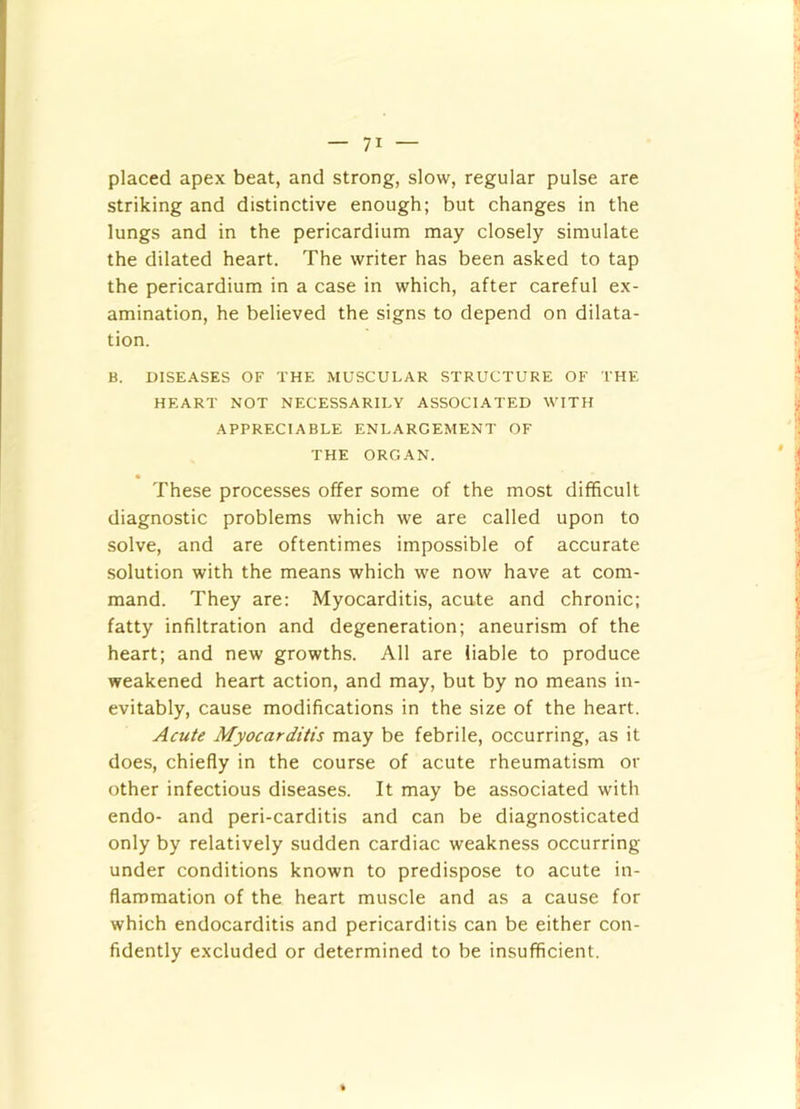 placed apex beat, and strong, slow, regular pulse are striking and distinctive enough; but changes in the lungs and in the pericardium may closely simulate the dilated heart. The writer has been asked to tap the pericardium in a case in which, after careful ex- amination, he believed the signs to depend on dilata- tion. B. DISEASES OF THE MUSCULAR STRUCTURE OF THE HEART NOT NECESSARILY ASSOCIATED WITH APPRECIABLE ENLARGEMENT OF THE ORGAN. These processes offer some of the most difficult diagnostic problems which we are called upon to solve, and are oftentimes impossible of accurate solution with the means which we now have at com- mand. They are: Myocarditis, acute and chronic; fatty infiltration and degeneration; aneurism of the heart; and new growths. All are liable to produce weakened heart action, and may, but by no means in- evitably, cause modifications in the size of the heart. Acute Myocarditis may be febrile, occurring, as it does, chiefly in the course of acute rheumatism or other infectious diseases. It may be associated with endo- and peri-carditis and can be diagnosticated only by relatively sudden cardiac weakness occurring under conditions known to predispose to acute in- flammation of the heart muscle and as a cause for which endocarditis and pericarditis can be either con- fidently excluded or determined to be insufficient.