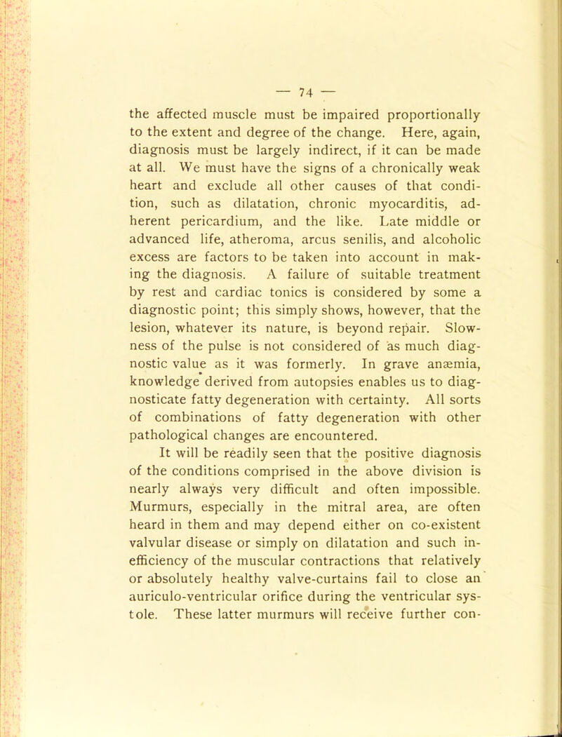 the affected muscle must be impaired proportionally to the extent and degree of the change. Here, again, diagnosis must be largely indirect, if it can be made at all. We must have the signs of a chronically weak heart and exclude all other causes of that condi- tion, such as dilatation, chronic myocarditis, ad- herent pericardium, and the like. Late middle or advanced life, atheroma, arcus senilis, and alcoholic excess are factors to be taken into account in mak- ing the diagnosis. A failure of suitable treatment by rest and cardiac tonics is considered by some a diagnostic point; this simply shows, however, that the lesion, whatever its nature, is beyond repair. Slow- ness of the pulse is not considered of as much diag- nostic value as it was formerly. In grave ansemia, knowledge derived from autopsies enables us to diag- nosticate fatty degeneration with certainty. All sorts of combinations of fatty degeneration with other pathological changes are encountered. It will be readily seen that the positive diagnosis of the conditions comprised in the above division is nearly always very difficult and often impossible. Murmurs, especially in the mitral area, are often heard in them and may depend either on co-existent valvular disease or simply on dilatation and such in- efficiency of the muscular contractions that relatively or absolutely healthy valve-curtains fail to close an auriculo-ventricular orifice during the ventricular sys- tole. These latter murmurs will receive further con-