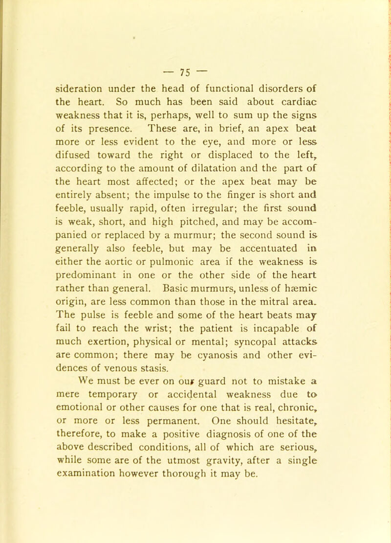 sideration under the head of functional disorders of the heart. So much has been said about cardiac weakness that it is, perhaps, well to sum up the signs of its presence. These are, in brief, an apex beat more or less evident to the eye, and more or less difused toward the right or displaced to the left, according to the amount of dilatation and the part of the heart most affected; or the apex beat may be entirely absent; the impulse to the finger is short and feeble, usually rapid, often irregular; the first sound is weak, short, and high pitched, and may be accom- panied or replaced by a murmur; the second sound is generally also feeble, but may be accentuated in either the aortic or pulmonic area if the weakness is predominant in one or the other side of the heart rather than general. Basic murmurs, unless of hjemic origin, are less common than those in the mitral area. The pulse is feeble and some of the heart beats may fail to reach the wrist; the patient is incapable of much exertion, physical or mental; syncopal attacks are common; there may be cyanosis and other evi- dences of venous stasis. We must be ever on ouf guard not to mistake a mere temporary or accidental weakness due to emotional or other causes for one that is real, chronic, or more or less permanent. One should hesitate, therefore, to make a positive diagnosis of one of the above described conditions, all of which are serious, while some are of the utmost gravity, after a single examination however thorough it may be.