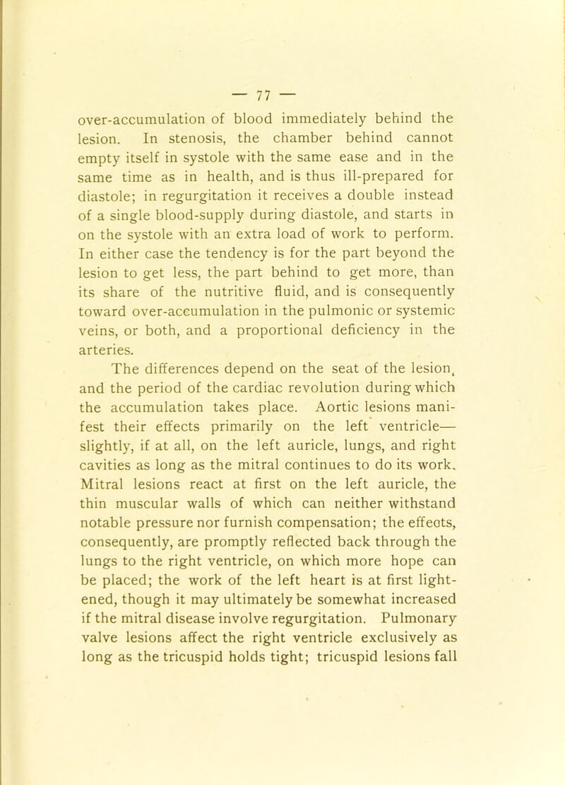 over-accumulation of blood immediately behind the lesion. In stenosis, the chamber behind cannot empty itself in systole with the same ease and in the same time as in health, and is thus ill-prepared for diastole; in regurgitation it receives a double instead of a single blood-supply during diastole, and starts in on the systole with an extra load of work to perform. In either case the tendency is for the part beyond the lesion to get less, the part behind to get more, than its share of the nutritive fluid, and is consequently toward over-accumulation in the pulmonic or systemic veins, or both, and a proportional deficiency in the arteries. The differences depend on the seat of the lesion, and the period of the cardiac revolution during which the accumulation takes place. Aortic lesions mani- fest their effects primarily on the left ventricle— slightly, if at all, on the left auricle, lungs, and right cavities as long as the mitral continues to do its work. Mitral lesions react at first on the left auricle, the thin muscular walls of which can neither withstand notable pressure nor furnish compensation; the effects, consequently, are promptly reflected back through the lungs to the right ventricle, on which more hope can be placed; the work of the left heart is at first light- ened, though it may ultimately be somewhat increased if the mitral disease involve regurgitation. Pulmonary valve lesions affect the right ventricle exclusively as long as the tricuspid holds tight; tricuspid lesions fall