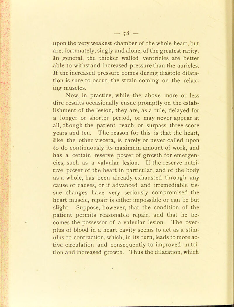upon the very weakest chamber of the whole heart, but are, fortunately, singly and alone, of the greatest rarity. In general, the thicker walled ventricles are better able to withstand increased pressure than the auricles. If the increased pressure comes during diastole dilata- tion is sure to occur, the strain coming on the relax- ing muscles. Now, in practice, while the above more or less dire results occasionally ensue promptly on the estab- lishment of the lesion, they are, as a rule, delayed for a longer or shorter period, or may never appear at all, thongh the patient reach or surpass three-score years and ten. The reason for this is that the heart, like the other viscera, is rarely or never called upon to do continuously its maximum amount of work, and has a certain reserve power of growth for emergen- cies, such as a valvular lesion. If the reserve nutri- tive power of the heart in particular, and of the body as a whole, has been already exhausted through any cause or causes, or if advanced and irremediable tis- sue changes have very seriously compromised the heart muscle, repair is either impossible or can be but slight. Suppose, however, that the condition of the patient permits reasonable repair, and that he be- comes the possessor of a valvular lesion. The over- plus of blood in a heart cavity seems to act as a stim- ulus to contraction, which, in its turn, leads to more ac- tive circulation and consequently to improved nutri- tion and increased growth. Thus the dilatation, which