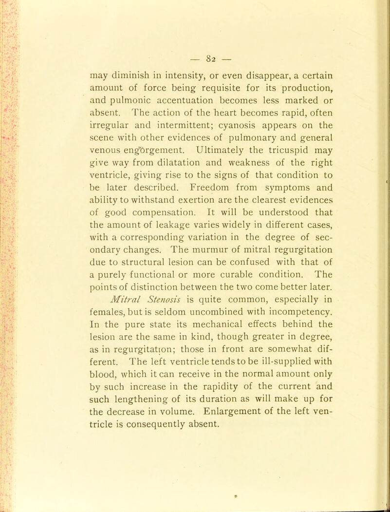 may diminish in intensity, or even disappear, a certain amount of force being requisite for its production, and pulmonic accentuation becomes less marked or absent. The action of the heart becomes rapid, often irregular and intermittent; cyanosis appears on the scene with other evidences of pulmonary and general venous engbrgement. Ultimately the tricuspid may give way from dilatation and weakness of the right ventricle, giving rise to the signs of that condition to be later described. Freedom from symptoms and ability to withstand exertion are the clearest evidences of good compensation. It will be understood that the amount of leakage varies widely in different cases, with a corresponding variation in the degree of sec- ondary changes. The murmur of mitral regurgitation due to structural lesion can be confused with that of a purely functional or more curable condition. The points of distinction between the two come better later. Mitral Stenosis is quite common, especially in females, but is seldom uncombined with incompetency. In the pure state its mechanical effects behind the lesion are the same in kind, though greater in degree, as in regurgitation; those in front are somewhat dif- ferent. The left ventricle tends to be ill-supplied with blood, which it can receive in the normal amount only by such increase in the rapidity of the current and such lengthening of its duration as will make up for the decrease in volume. Enlargement of the left ven- tricle is consequently absent.
