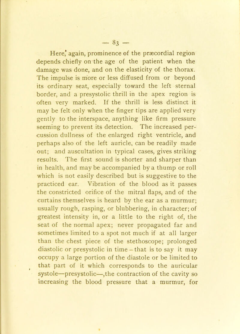 Here* again, prominence of the prsecordial region depends chiefly on the age of the patient when the damage was done, and on the elasticity of the thorax. The impulse is more or less diffused from or beyond its ordinary seat, especially toward the left sternal border, and a presystolic thrill in the apex region is often very marked. If the thrill is less distinct it may be felt only when the finger tips are applied very gently to the interspace, anything like firm pressure seeming to prevent its detection. The increased per- cussion dullness of the enlarged right ventricle, and perhaps also of the left auricle, can be readily made out; and auscultation in typical cases, gives striking results. The first sound is shorter and sharper than in health, and may be accompanied by a thump or roll which is not easily described but is suggestive to the practiced ear. Vibration of the blood as it passes the constricted orifice of the mitral flaps, and of the curtains themselves is heard by the ear as a murmur; usually rough, rasping, or blubbering, in character; of greatest intensity in, or a little to the right of, the seat of the normal apex; never propagated far and sometimes limited to a spot not much if at all larger than the chest piece of the stethoscope; prolonged diastolic or presystolic in time-that is to say it may occupy a large portion of the diastole or be limited to that part of it which corresponds to the auricular systole—presystolic—,the contraction of the cavity so increasing the blood pressure that a murmur, for