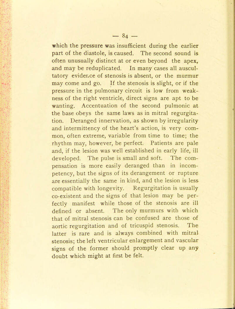 which the pressure was insufficient during the earlier part of the diastole, is caused. The second sound is often unusually distinct at or even beyond the apex, and may be reduplicated. In many cases all auscul- tatory evidence of stenosis is absent, or the murmur may come and go. If the stenosis is slight, or if the pressure in the pulmonary circuit is low from weak- ness of the right ventricle, direct signs are apt to be wanting. Accentuation of the second pulmonic at the base obeys the same laws as in mitral regurgita- tion. Deranged innervation, as shown by irregularity and intermittency of the heart’s action, is very com- mon, often extreme, variable from time to time; the rhythm may, however, be perfect. Patients are pale and, if the lesion was well established in early life, ill developed. The pulse is small and soft. The com- pensation is more easily deranged than in incom- petency, but the signs of its derangement or rupture are essentially the same in kind, and the lesion is less- compatible with longevity. Regurgitation is usually co-existent and the signs of that lesion may be per- fectly manifest while those of the stenosis are ill defined or absent. The only murmurs with which that of mitral stenosis can be confused are those of aortic regurgitation and of tricuspid stenosis. The latter is rare and is always combined with mitral stenosis; the left ventricular enlargement and vascular signs of the former should promptly clear up any doubt which might at first be felt.