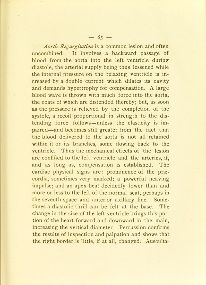 Aortic Regurgitation is a common lesion and often oncombined. It involves a backward passage of blood from the aorta into the left ventricle during diastole, the arterial supply being thus lessened while the internal pressure on the relaxing ventricle is in- creased by a double current which dilates its cavity and demands hypertrophy for compensation. A large blood wave is thrown with much force into the aorta, the coats of which are distended thereby; but, as soon as the pressure is relieved by the completion of the systole, a recoil proportional in strength to the dis- tending force follows —unless the elasticity is im- paired—and becomes still greater from the fact that the blood delivered to the aorta is not all retained within it or its branches, some flowing back to the ventricle. Thus the mechanical effects of the lesion are confined to the left ventricle and the arteries, if, and as long as, compensation is established. The cardiac physical signs are: prominence of the prae- cordia, sometimes very marked; a powerful heaving impulse; and an apex beat decidedly lower than and more or less to the left of the normal seat, perhaps in the seventh space and anterior axillary line. Some- times a diastolic thrill can be felt at the base. The change in the size of the left ventricle brings this por- tion of the heart forward and downward in the main, increasing the vertical diameter. Percussion confirms the results of inspection and palpation and shows that the right border is little, if at all, changed. Ausculta-
