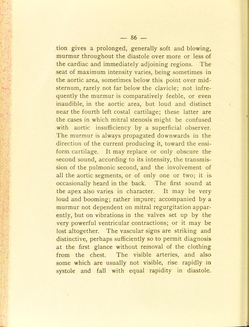 tion gives a prolonged, generally soft and blowing, murmur throughout the diastole over more or less of the cardiac and immediately adjoining regions. The seat of maximum intensity varies, being sometimes in the aortic area, sometimes below this point over mid- sternum, rarely not far below the clavicle; not infre- quently the murmur is comparatively feeble, or even inaudible, in the aortic area, but loud and distinct near the fourth left costal cartilage; these latter are the cases in which mitral stenosis might be confused with aortic insufficiency by a superficial observer. The murmur is always propagated downwards in the direction of the current producing it, toward the ensi- form cartilage. It may replace or only obscure the second sound, according to its intensity, the transmis- sion of the pulmonic second, and the involvement of all the aortic segments, or of only one or two; it is occasionally heard in the back. The first sound at the apex also varies in character. It may be very loud and booming; rather impure; accompanied by a murmur not dependent on mitral regurgitation appar- ently, but on vibrations in the valves set up by the very powerful ventricular contractions; or it may be lost altogether. The vascular signs are striking and distinctive, perhaps sufficiently so to permit diagnosis at the first glance without removal of the clothing from the chest. The visible arteries, and also some which are usually not visible, rise rapidly in systole and fall with equal rapidity in diastole.
