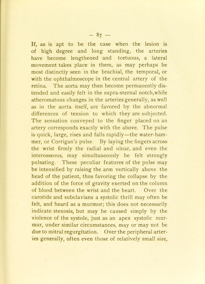 If, as is apt to be the case when the lesion is of high degree and long standing, the arteries have become lengthened and tortuous, a lateral movement takes place in them, as may perhaps be most distinctly seen in the brachial, the temporal, or with the ophthalmoscope in the central artery of the retina. The aorta may then become permanently dis- tended and easily felt in the supra-sternal notch,while atheromatous changes in the arteries generally, as well as in the aorta itself, are favored by the abnormal differences of tension to which they are subjected. The sensation conveyed to the finger placed on an artery corresponds exactly with the above. The pulse is quick, large, rises and falls rapidly—the water-ham- mer, or Corrigan’s pulse. By laying the fingers across the wrist firmly the radial and ulnar, and even the interosseous, may simultaneously be felt strongly pulsating. These peculiar features of the pulse may be intensified by raising the arm vertically above the head of the patient, thus favoring the collapse by the addition of the force of gravity exerted on the column of blood between the wrist and the heart. Over the carotids and subclavians a systolic thrill may often be felt, and heard as a murmur; this does not necessarily indicate stenosis, but may be caused simply by the violence of the systole, just as an apex systolic mur- mur, under similar circumstances, may or may not be due to mitral regurgitation. Over the peripheral arter- ies generally, often even those of relatively small size,