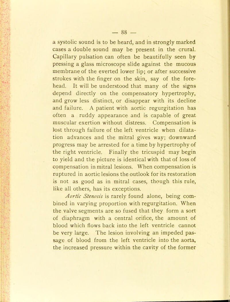 a systolic sound is to be heard, and in strongly marked cases a double sound may be present in the crural. Capillary pulsation can often be beautifully seen by pressing a glass microscope slide against the mucous membrane of the everted lower lip; or after successive strokes with the finger on the skin, say of the fore- head. It will be understood that many of the signs depend directly on the compensatory hypertrophy, and grow less distinct, or disappear with its decline and failure. A patient with aortic regurgitation has often a ruddy appearance and is capable of great muscular exertion without distress. Compensation is lost through failure of the left ventricle when dilata- tion advances and the mitral gives way; downward progress may be arrested for a time by hypertrophy of the right ventricle. Finally the tricuspid may begin to yield and the picture is identical with that of loss of compensation in mitral lesions. When compensation is ruptured in aortic lesions the outlook for its restoration is not as good as in mitral cases, though this rule, like all others, has its exceptions. Aortic Stenosis is rarely found alone, being com- bined in varying proportion with regurgitation. When the valve segments are so fused that they form a sort of diaphragm with a central orifice, the amount of blood which flows back into the left ventricle cannot be very large. The lesion involving an impeded pas- sage of blood from the left ventricle into the aorta, the increased pressure within the cavity of the former