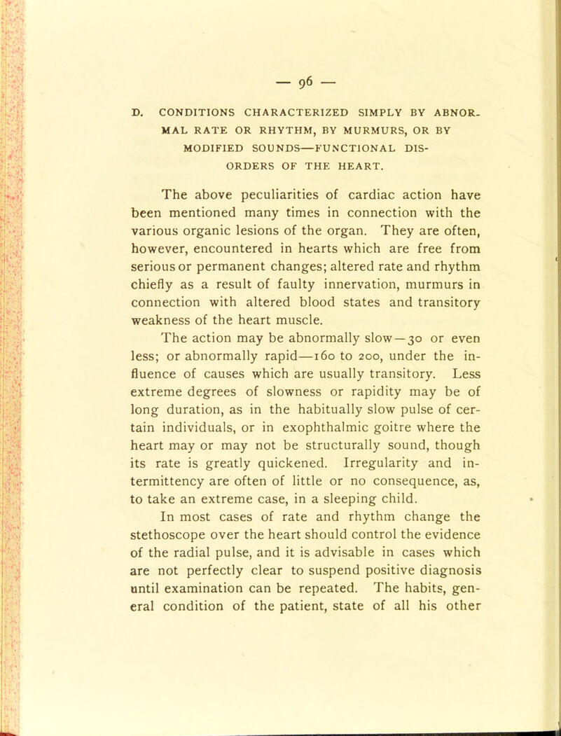 D. CONDITIONS CHARACTERIZED SIMPLY BY ABNOR- MAL RATE OR RHYTHM, BY MURMURS, OR BY MODIFIED SOUNDS—FUNCTIONAL DIS- ORDERS OF THE HEART. The above peculiarities of cardiac action have been mentioned many times in connection with the various organic lesions of the organ. They are often, however, encountered in hearts which are free from serious or permanent changes; altered rate and rhythm chiefly as a result of faulty innervation, murmurs in connection with altered blood states and transitory weakness of the heart muscle. The action may be abnormally slow —30 or even less; or abnormally rapid—160 to 200, under the in- fluence of causes which are usually transitory. Less extreme degrees of slowness or rapidity may be of long duration, as in the habitually slow pulse of cer- tain individuals, or in exophthalmic goitre where the heart may or may not be structurally sound, though its rate is greatly quickened. Irregularity and in- termittency are often of little or no consequence, as, to take an extreme case, in a sleeping child. In most cases of rate and rhythm change the stethoscope over the heart should control the evidence of the radial pulse, and it is advisable in cases which are not perfectly clear to suspend positive diagnosis until examination can be repeated. The habits, gen- eral condition of the patient, state of all his other