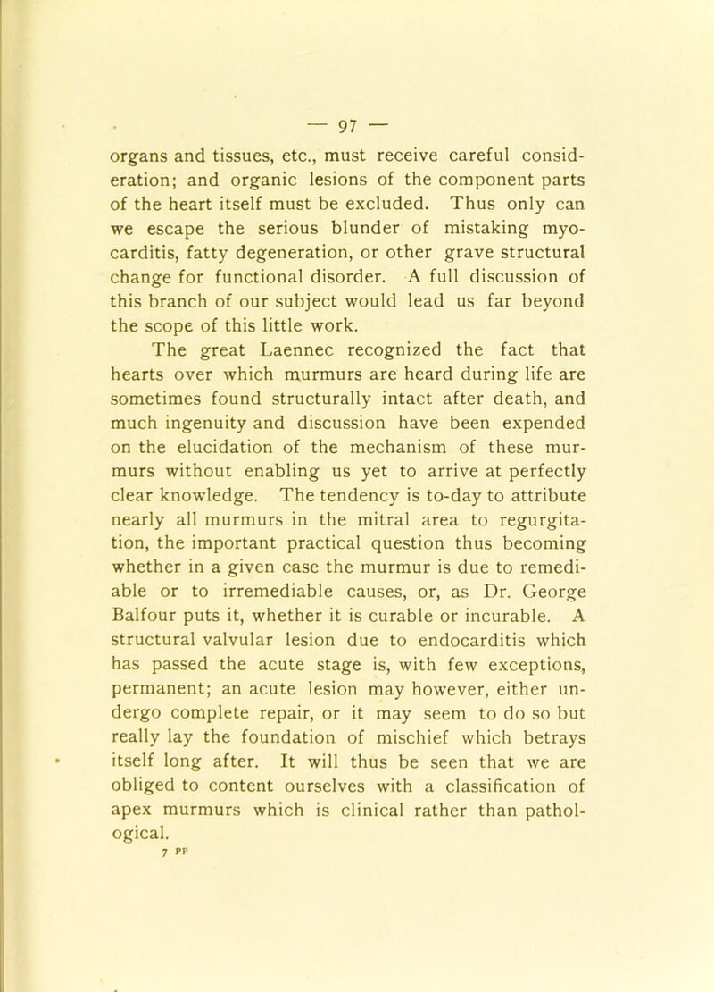 organs and tissues, etc., must receive careful consid- eration; and organic lesions of the component parts of the heart itself must be excluded. Thus only can we escape the serious blunder of mistaking myo- carditis, fatty degeneration, or other grave structural change for functional disorder. A full discussion of this branch of our subject would lead us far beyond the scope of this little work. The great Laennec recognized the fact that hearts over which murmurs are heard during life are sometimes found structurally intact after death, and much ingenuity and discussion have been expended on the elucidation of the mechanism of these mur- murs without enabling us yet to arrive at perfectly clear knowledge. The tendency is to-day to attribute nearly all murmurs in the mitral area to regurgita- tion, the important practical question thus becoming whether in a given case the murmur is due to remedi- able or to irremediable causes, or, as Dr. George Balfour puts it, whether it is curable or incurable. A structural valvular lesion due to endocarditis which has passed the acute stage is, with few exceptions, permanent; an acute lesion may however, either un- dergo complete repair, or it may seem to do so but really lay the foundation of mischief which betrays itself long after. It will thus be seen that we are obliged to content ourselves with a classification of apex murmurs which is clinical rather than pathol- ogical. 7 PP