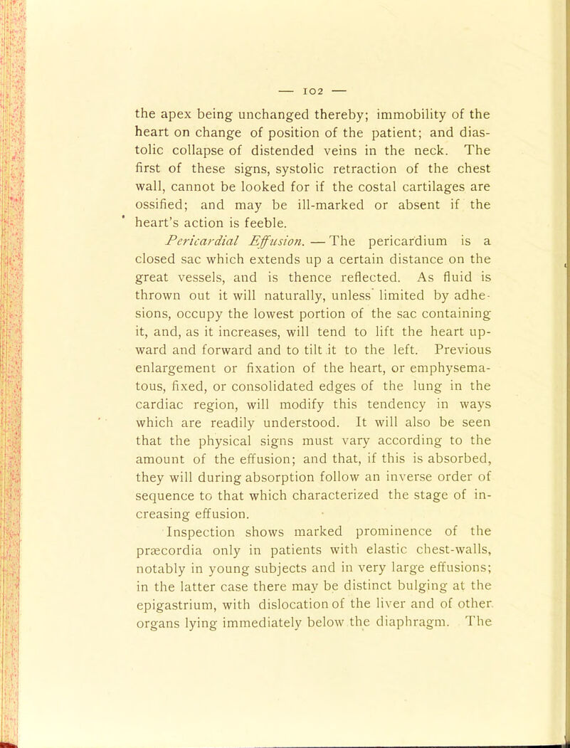 the apex being unchanged thereby; immobility of the heart on change of position of the patient; and dias- tolic collapse of distended veins in the neck. The first of these signs, systolic retraction of the chest wall, cannot be looked for if the costal cartilages are ossified; and may be ill-marked or absent if the heart’s action is feeble. Pericardial Effusion. — The pericardium is a closed sac which extends up a certain distance on the great vessels, and is thence reflected. As fluid is thrown out it will naturally, unless limited by adhe- sions, occupy the lowest portion of the sac containing it, and, as it increases, will tend to lift the heart up- ward and forward and to tilt it to the left. Previous enlargement or fixation of the heart, or emphysema- tous, fixed, or consolidated edges of the lung in the cardiac region, will modify this tendency in ways which are readily understood. It will also be seen that the physical signs must vary according to the amount of the effusion; and that, if this is absorbed, they will during absorption follow an inverse order of sequence to that which characterized the stage of in- creasing effusion. Inspection shows marked prominence of the praecordia only in patients with elastic chest-walls, notably in young subjects and in very large effusions; in the latter case there may be distinct bulging at the epigastrium, with dislocation of the liver and of other, organs lying immediately below the diaphragm. The