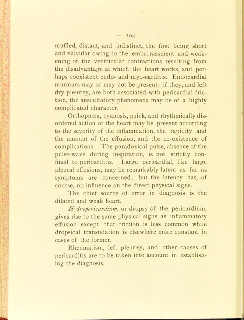 muffled, distant, and indistinct, the first being short and valvular owing to the embarrassment and weak- ening of the ventricular contractions resulting from the disadvantage at which the heart works, and per- haps coexistent endo- and myo-carditis. Endocardial murmurs may or may not be present; if they, and left dry pleurisy, are both associated with pericardial fric- tion, the auscultatory phenomena may be of a highly complicated character. Orthopnoea, cyanosis, quick, and rhythmically dis- ordered action of the heart may be present according to the severity of the inflammation, the rapidity and the amount of the effusion, and the co-existence of complications. The paradoxical pulse, absence of the pulse-wave during inspiration, is not strictly con- fined to pericarditis. Large pericardial, like large pleural effusions, may be remarkably latent as far as symptoms are concerned; but the latency has, of course, no influence on the direct physical signs. The chief source of error in diagnosis is the dilated and weak heart. Hydrope7-icardium, or dropsy of the pericardium, gives rise to the same physical signs as inflammatory effusion except that friction is less common while dropsical transudation is elsewhere more constant in cases of the former. Rheumatism, left pleurisy, and other causes of pericarditis are to be taken into account in establish- ing the diagnosis.