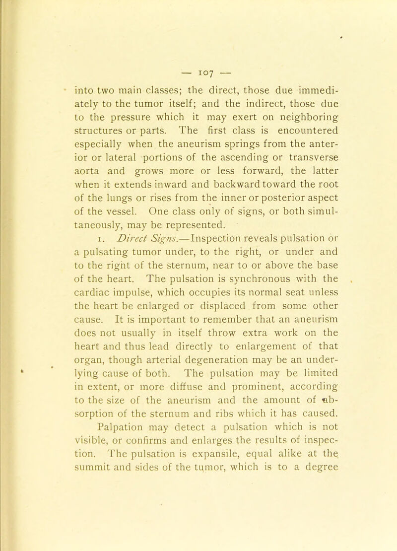 into two main classes; the direct, those due immedi- ately to the tumor itself; and the indirect, those due to the pressure which it may exert on neighboring structures or parts. The first class is encountered especially when the aneurism springs from the anter- ior or lateral portions of the ascending or transverse aorta and grows more or less forward, the latter when it extends inward and backward toward the root of the lungs or rises from the inner or posterior aspect of the vessel. One class only of signs, or both simul- taneously, may be represented. I. Direct Signs.—Inspection reveals pulsation or a pulsating tumor under, to the right, or under and to the right of the sternum, near to or above the base of the heart. The pulsation is synchronous with the cardiac impulse, which occupies its normal seat unless the heart be enlarged or displaced from some other cause. It is important to remember that an aneurism does not usually in itself throw extra work on the heart and thus lead directly to enlargement of that organ, though arterial degeneration may be an under- lying cause of both. The pulsation may be limited in extent, or more diffuse and prominent, according to the size of the aneurism and the amount of ab- sorption of the sternum and ribs which it has caused. Palpation may detect a pulsation which is not visible, or confirms and enlarges the results of inspec- tion. The pulsation is expansile, equal alike at the summit and sides of the tumor, which is to a degree